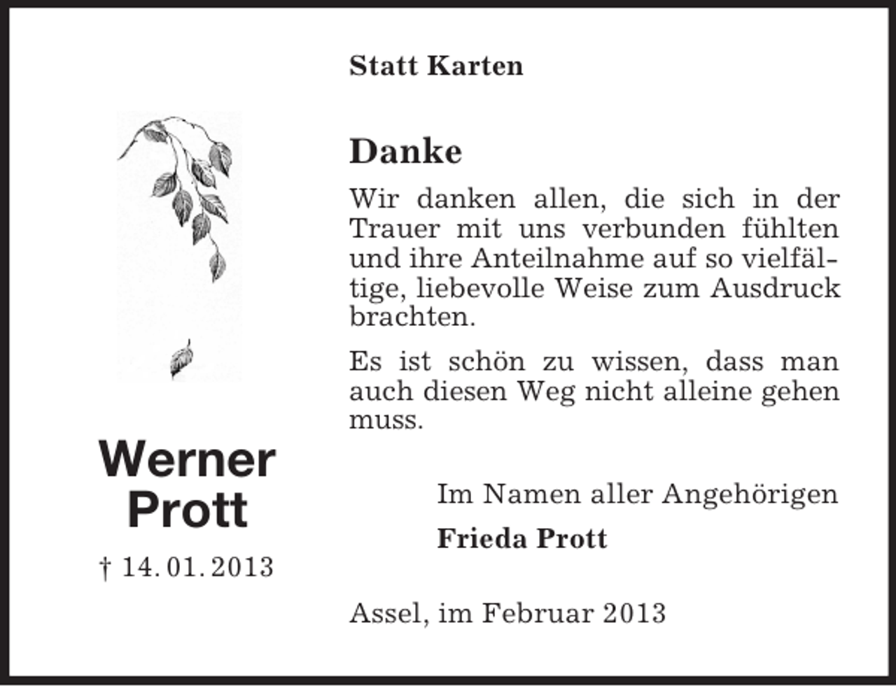 <p>Statt Karten</p><p>Danke<br />Wir danken allen, die sich in der<br />Trauer mit uns verbunden fühlten<br />und ihre Anteilnahme auf so vielfältige, liebevolle Weise zum Ausdruck<br />brachten.<br />Es ist schön zu wissen, dass man<br />auch diesen Weg nicht alleine gehen<br />muss.</p><p>Werner<br />Prott</p><p>Im Namen aller Angehörigen<br />Frieda Prott</p><p>† 14. 01. 2013<br />Assel, im Februar 2013</p>