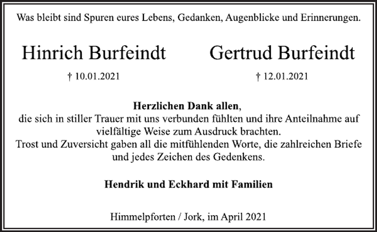 <p>Was bleibt sind Spuren eures Lebens, Gedanken, Augenblicke und Erinnerungen.<br />Hinrich Burfeindt<br />† 10.01.2021<br />Gertrud Burfeindt<br />† 12.01.2021<br />Herzlichen Dank allen,<br />die sich in stiller Trauer mit uns verbunden fühlten und ihre Anteilnahme auf<br />vielfältige Weise zum Ausdruck brachten.<br />Trost und Zuversicht gaben all die mitfühlenden Worte, die zahlreichen Briefe<br />und jedes Zeichen des Gedenkens.<br />Hendrik und Eckhard mit Familien<br />Himmelpforten / Jork, im April 2021</p>