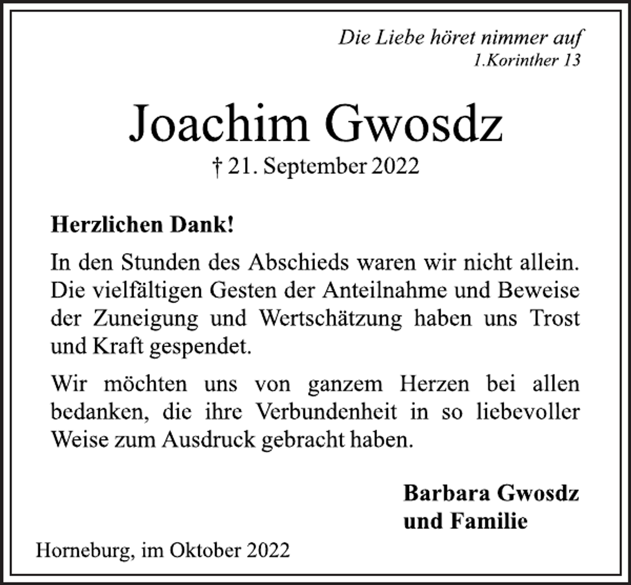 <p>Die Liebe höret nimmer auf<br />1.Korinther 13<br />Joachim Gwosdz<br />† 21. September 2022<br />Herzlichen Dank!<br />In den Stunden des Abschieds waren wir nicht allein.<br />Die vielfältigen Gesten der Anteilnahme und Beweise<br />der Zuneigung und Wertschätzung haben uns Trost<br />und Kraft gespendet.<br />Wir möchten uns von ganzem Herzen bei allen<br />bedanken, die ihre Verbundenheit in so liebevoller<br />Weise zum Ausdruck gebracht haben.<br />Barbara Gwosdz<br />und Familie<br />Horneburg, im Oktober 2022</p>