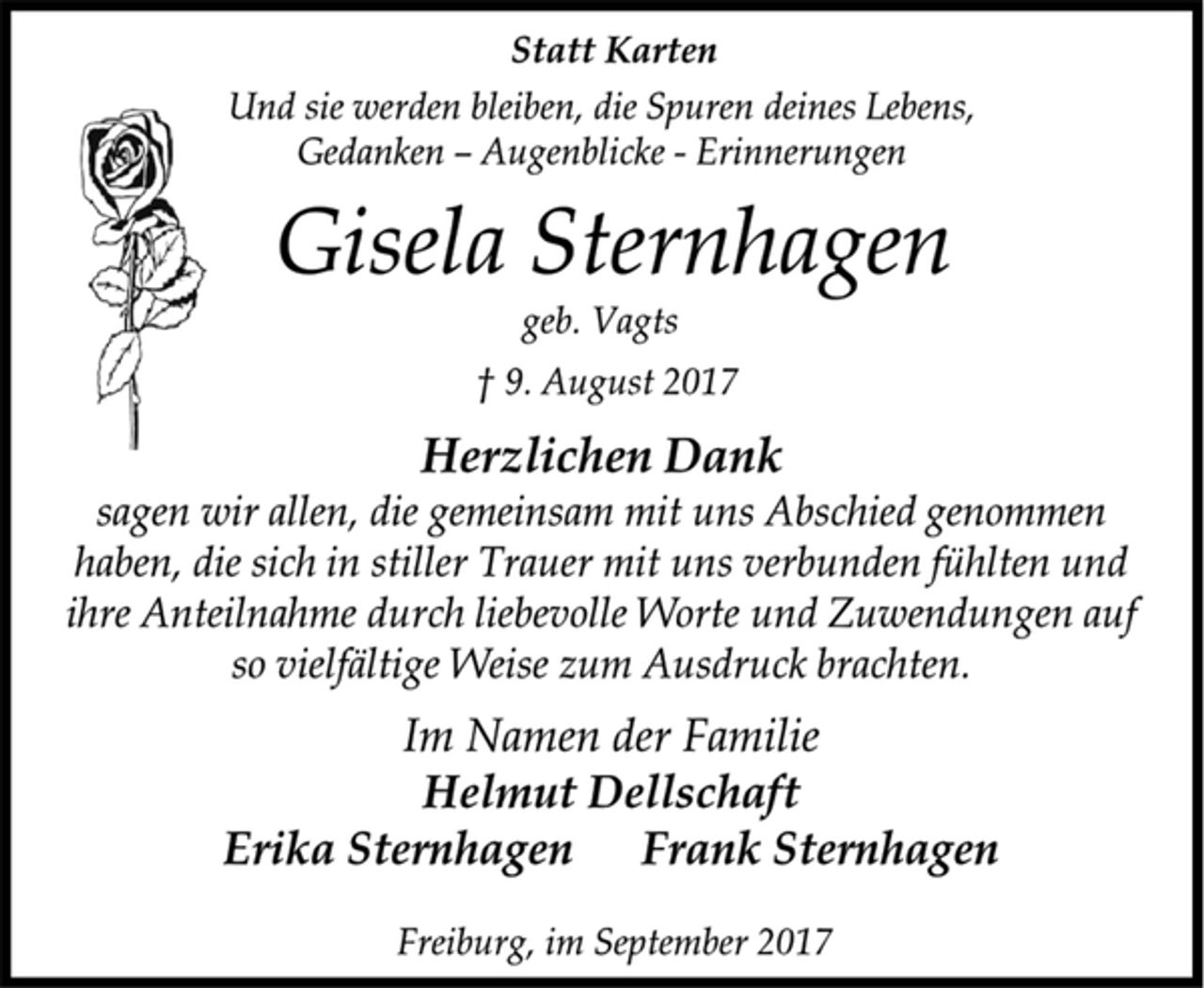 <p>Statt Karten<br />Und sie werden bleiben, die Spuren deines Lebens,<br />Gedanken –Augenblicke -Erinnerungen<br />Gisela Sternhagen<br />geb. Vagts<br />† 9. August 2017<br />Herzlichen Dank<br />sagen wir allen, die gemeinsam mit uns Abschied genommen<br />haben, die sich in stiller Trauer mit uns verbunden fühlten und<br />ihre Anteilnahme durch liebevolle Worte und Zuwendungen auf<br />so vielfältige Weise zum Ausdruck brachten.<br />Im Namen der Familie<br />Helmut Dellschaft<br />Erika Sternhagen Frank Sternhagen<br />Freiburg, im September 2017</p>