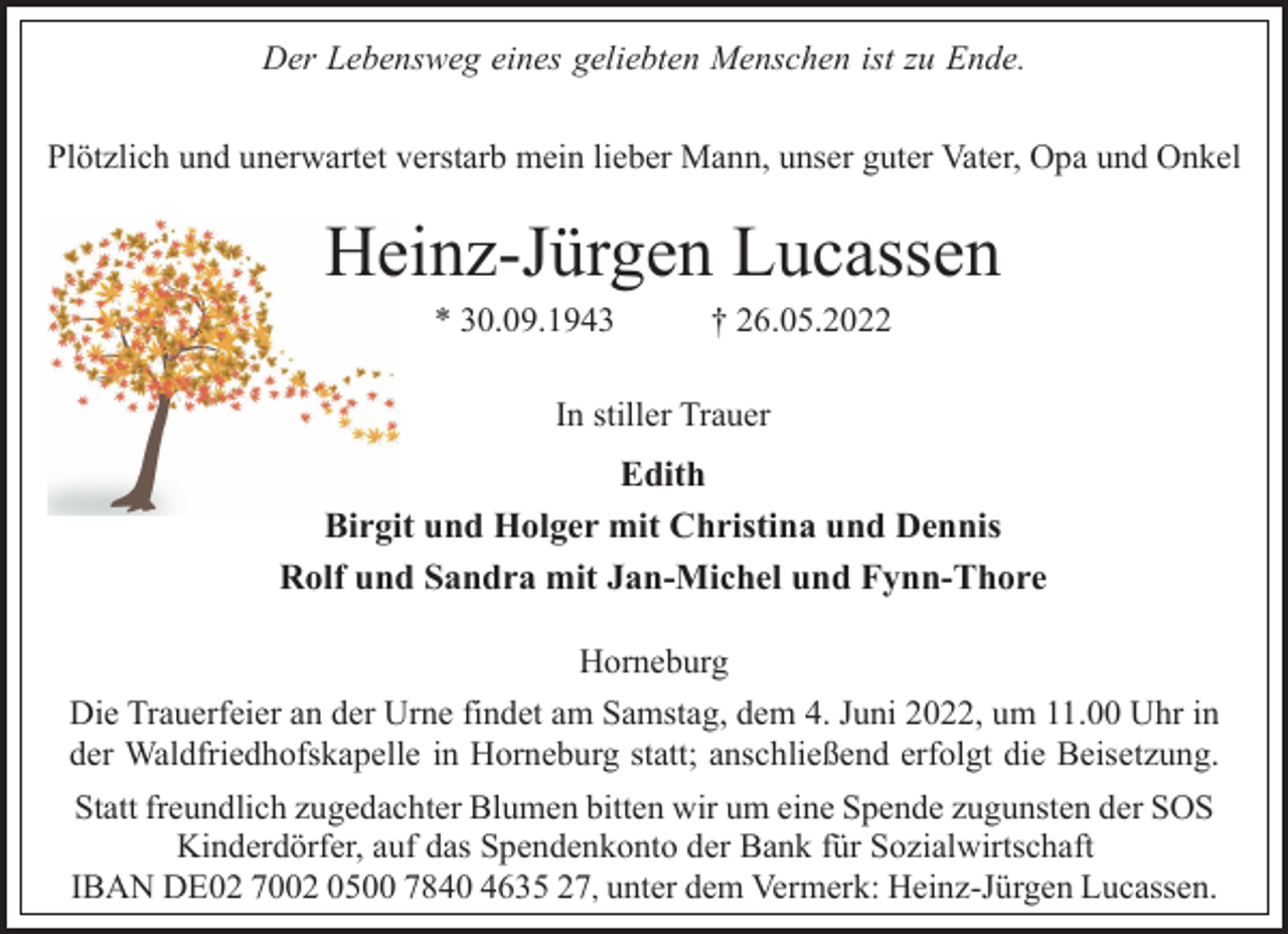 <p>Plötzlich und unerwartet verstarb mein lieber Mann, unser guter Vater, Opa und Onkel<br />Heinz-Jürgen Lucassen<br />* 30.09.1943 † 26.05.2022<br />Horneburg<br />Edith<br />Birgit und Holger mit Christina und Dennis<br />Rolf und Sandra mit Jan-Michel und Fynn-Thore<br />In stiller Trauer<br />Die Trauerfeier an der Urne findet am Samstag, dem 4. Juni 2022, um 11.00 Uhr in<br />der Waldfriedhofskapelle in Horneburg statt; anschließend erfolgt die Beisetzung.<br />Statt freundlich zugedachter Blumen bitten wir um eine Spende zugunsten der SOS<br />Kinderdörfer, auf das Spendenkonto der Bank für Sozialwirtschaft<br />IBAN DE02 7002 0500 7840 4635 27, unter dem Vermerk: Heinz-Jürgen Lucassen.<br />Der Lebensweg eines geliebten Menschen ist zu Ende.</p>