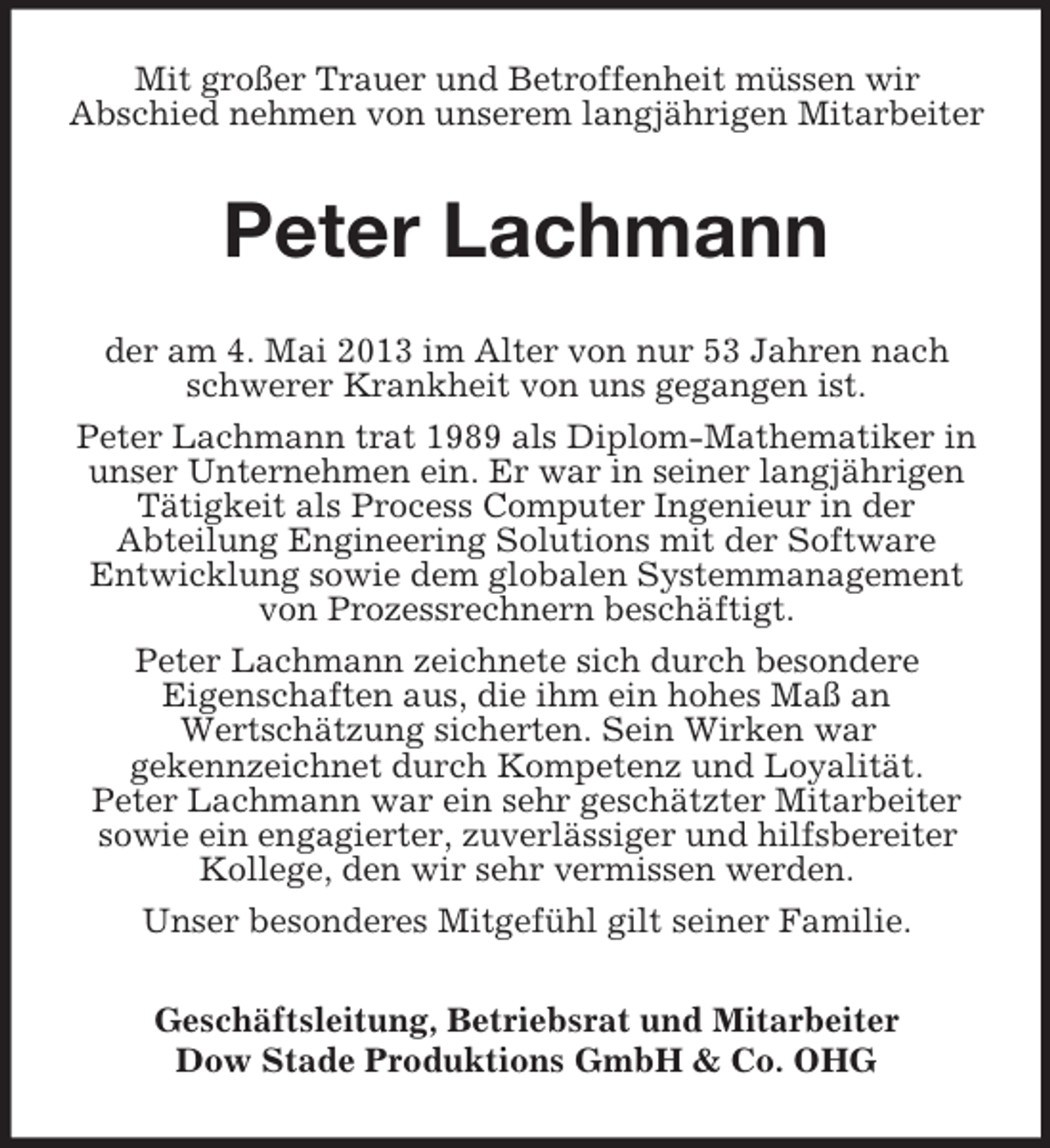 <p>Mit großer Trauer und Betroffenheit müssen wir<br />Abschied nehmen von unserem langjährigen Mitarbeiter</p><p>Peter Lachmann<br />der am 4. Mai 2013 im Alter von nur 53 Jahren nach<br />schwerer Krankheit von uns gegangen ist.<br />Peter Lachmann trat 1989 als Diplom-Mathematiker in<br />unser Unternehmen ein. Er war in seiner langjährigen<br />Tätigkeit als Process Computer Ingenieur in der<br />Abteilung Engineering Solutions mit der Software<br />Entwicklung sowie dem globalen Systemmanagement<br />von Prozessrechnern beschäftigt.<br />Peter Lachmann zeichnete sich durch besondere<br />Eigenschaften aus, die ihm ein hohes Maß an<br />Wertschätzung sicherten. Sein Wirken war<br />gekennzeichnet durch Kompetenz und Loyalität.<br />Peter Lachmann war ein sehr geschätzter Mitarbeiter<br />sowie ein engagierter, zuverlässiger und hilfsbereiter<br />Kollege, den wir sehr vermissen werden.<br />Unser besonderes Mitgefühl gilt seiner Familie.<br />Geschäftsleitung, Betriebsrat und Mitarbeiter<br />Dow Stade Produktions GmbH &amp; Co. OHG</p>