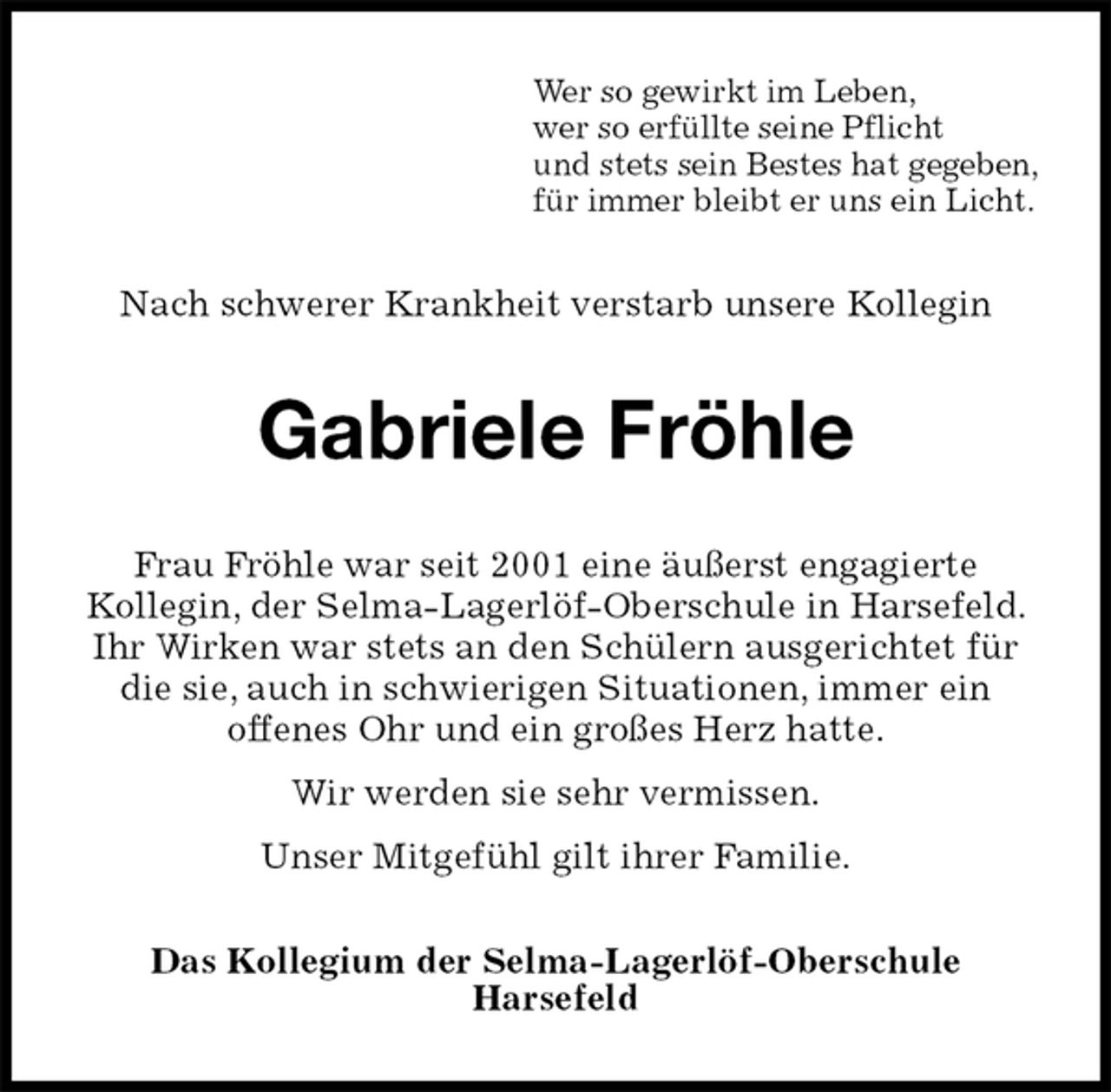 <p>Wer so gewirkt im Leben,<br />wer so erfüllte seine Pflicht<br />und stets sein Bestes hat gegeben,<br />für immer bleibt er uns ein Licht.<br />Nach schwerer Krankheit verstarb unsere Kollegin<br />Gabriele Fröhle<br />Frau Fröhle war seit 2001 eine äußerst engagierte<br />Kollegin, der Selma-Lagerlöf-Oberschule in Harsefeld. Ihr Wirken war stets an den Schülern ausgerichtet für die sie, auch in schwierigen Situationen, immer ein<br />offenes Ohr und ein großes Herz hatte.<br />Wir werden sie sehr vermissen.<br />Unser Mitgefühl gilt ihrer Familie.<br />Das Kollegium der Selma-Lagerlöf-Oberschule<br />Harsefeld</p>