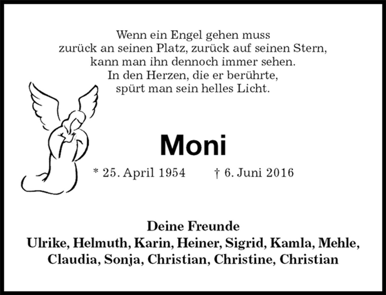 <p>Wenn ein Engel gehen muss<br />zurück an seinen Platz, zurück auf seinen Stern,<br />kann man ihn dennoch immer sehen.<br />In den Herzen, die er berührte,<br />spürt man sein helles Licht.<br />Moni<br />* 25. April 1954 † 6. Juni 2016<br />Deine Freunde<br />Ulrike, Helmuth, Karin, Heiner, Sigrid, Kamla, Mehle,<br />Claudia, Sonja, Christian, Christine, Christian</p>