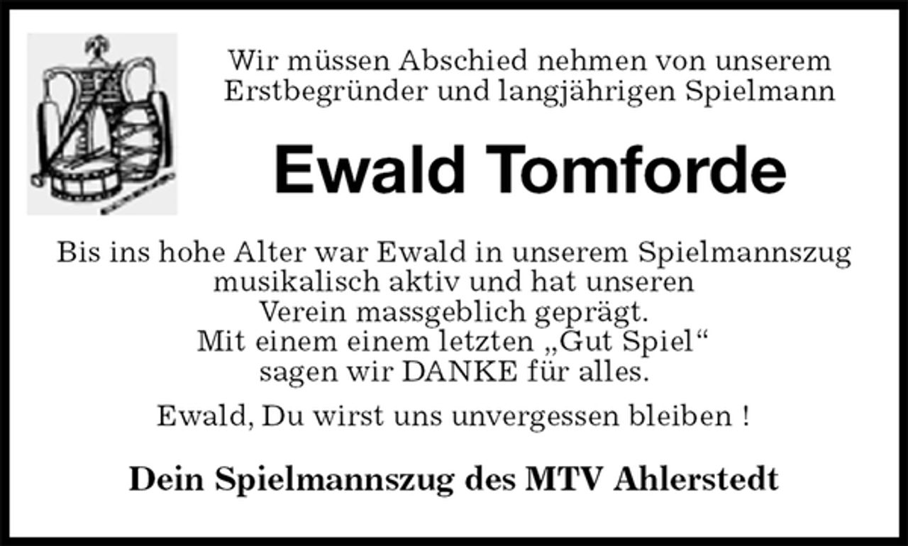 <p>Wir müssen Abschied nehmen von unserem<br />Erstbegründer und langjährigen Spielmann<br />Ewald Tomforde<br />Bis ins hohe Alter war Ewald in unserem Spielmannszug musikalisch aktiv und hat unseren<br />Verein massgeblich geprägt.<br />Mit einem einem letzten „Gut Spiel“<br />sagen wir DANKE für alles.<br />Ewald, Du wirst uns unvergessen bleiben !<br />Dein Spielmannszug des MTV Ahlerstedt</p>