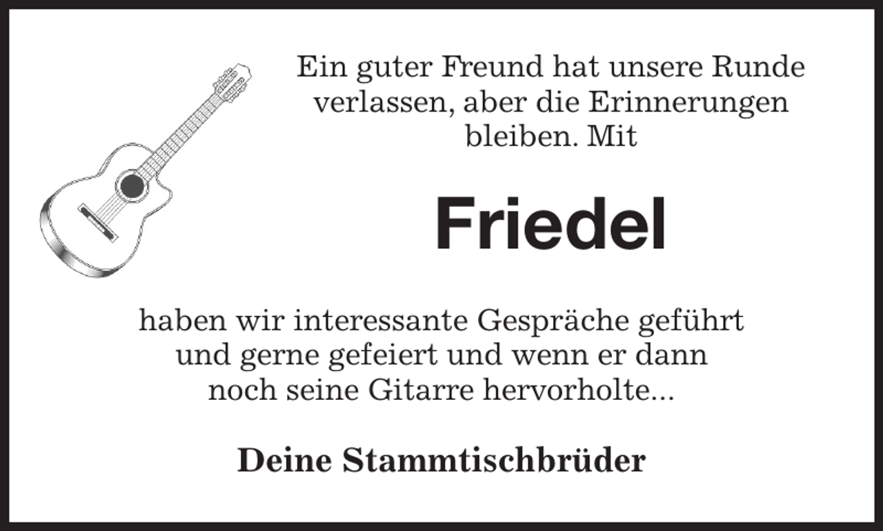 <p>Ein guter Freund hat unsere Runde verlassen, aber die Erinnerungen bleiben. Mit<br />Friedel<br />haben wir interessante Gespräche geführt<br />und gerne gefeiert und wenn er dann<br />noch seine Gitarre hervorholte...<br />Deine Stammtischbrüder</p>