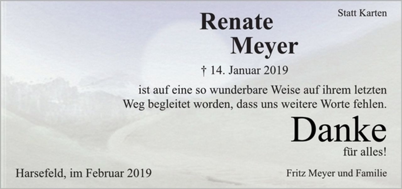 <p>Statt Karten<br />Renate<br />Meyer<br />† 14. Januar 2019<br />ist auf eine so wunderbare Weise auf ihrem letzten<br />Weg begleitet worden, dass uns weitere Worte fehlen.<br />Danke<br />für alles!<br />Fritz Meyer und Familie<br />Harsefeld, im Februar 2019</p>