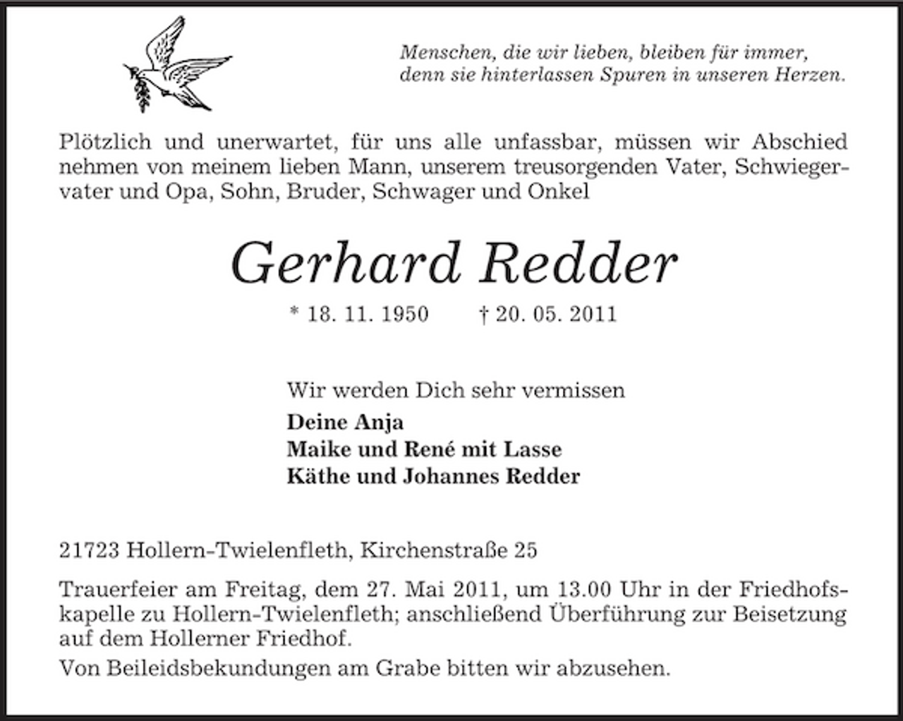 <p>Menschen, die wir lieben, bleiben für immer,<br />denn sie hinterlassen Spuren in unseren Herzen.<br />Plötzlich und unerwartet, für uns alle unfassbar, müssen wir Abschied<br />nehmen von meinem lieben Mann, unserem treusorgenden Vater, Schwieger-<br />vater und Opa, Sohn, Bruder, Schwager und Onkel<br />Gerhard Redder<br />* 18. 11. 1950 † 20. 05. 2011<br />Wir werden Dich sehr vermissen<br />Deine Anja<br />Maike und René mit Lasse<br />Käthe und Johannes Redder<br />21723 Hollern-Twielenfleth, Kirchenstraße 25<br />Trauerfeier am Freitag, dem 27. Mai 2011, um 13.00 Uhr in der Friedhofskapelle zu Hollern-Twielenfleth; anschließend Überführung zur Beisetzung auf dem Hollerner Friedhof.<br />Von Beileidsbekundungen am Grabe bitten wir abzusehen.</p>