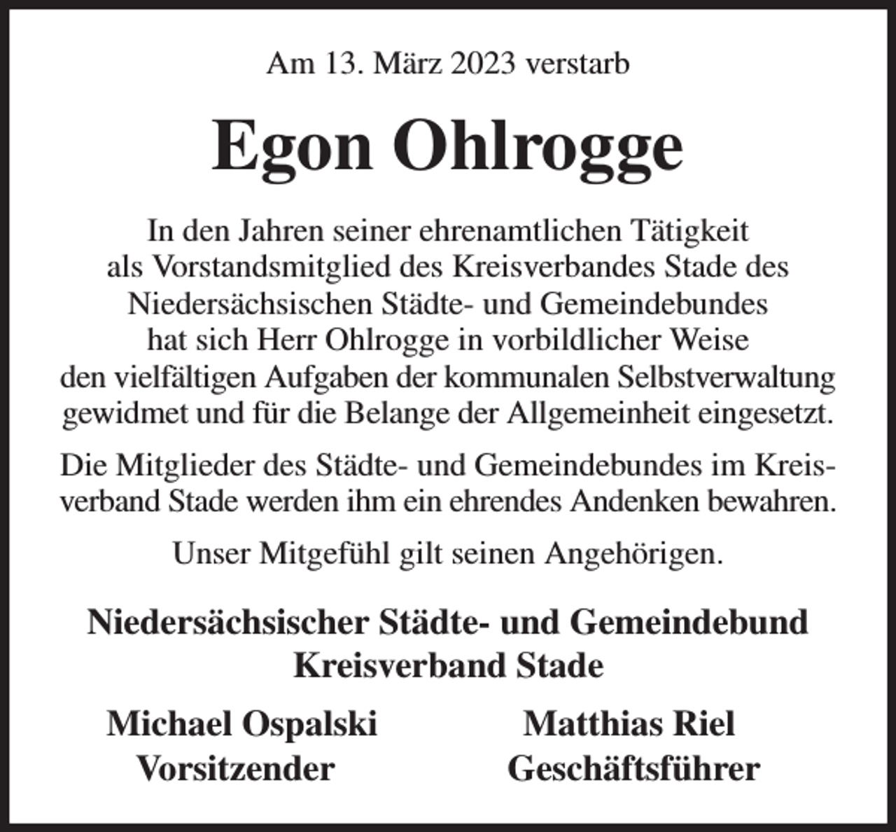<p>Am 13. März 2023 verstarb<br />Egon Ohlrogge<br />In den Jahren seiner ehrenamtlichen Tätigkeit<br />als Vorstandsmitglied des Kreisverbandes Stade des<br />Niedersächsischen Städte- und Gemeindebundes<br />hat sich Herr Ohlrogge in vorbildlicher Weise<br />den vielfältigen Aufgaben der kommunalen Selbstverwaltung gewidmet und für die Belange der Allgemeinheit eingesetzt.<br />Die Mitglieder des Städte- und Gemeindebundes im Kreisverband Stade werden ihm ein ehrendes Andenken bewahren.<br />Unser Mitgefühl gilt seinen Angehörigen.<br />Niedersächsischer Städte- und Gemeindebund<br />Kreisverband Stade<br />Michael Ospalski Matthias Riel<br />Vorsitzender Geschäftsführer</p>