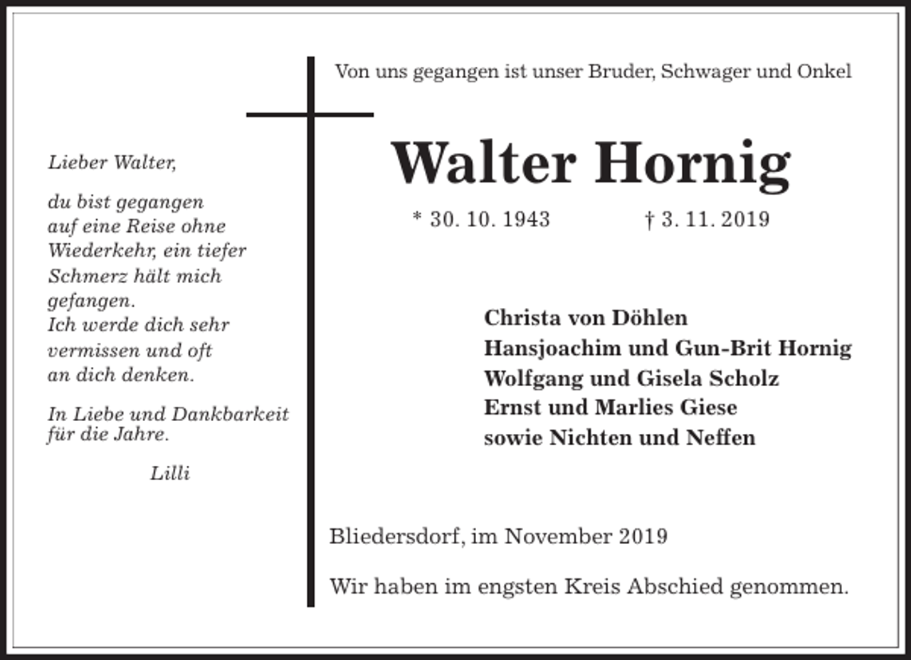 <p>Von uns gegangen ist unser Bruder, Schwager und Onkel<br />Walter Hornig<br />* 30. 10. 1943 † 3. 11. 2019<br />Christa von Döhlen<br />Hansjoachim und Gun-Brit Hornig<br />Wolfgang und Gisela Scholz<br />Ernst und Marlies Giese<br />sowie Nichten und Neffen<br />Bliedersdorf, im November 2019</p><p>Wir haben im engsten Kreis Abschied genommen.</p><p>Lieber Walter,</p><p>du bist gegangen<br />auf eine Reise ohne<br />Wiederkehr, ein tiefer<br />Schmerz hält mich<br />gefangen.<br />Ich werde dich sehr<br />vermissen und oft<br />an dich denken.</p><p>In Liebe und Dankbarkeit<br />für die Jahre.</p><p>Lilli</p>