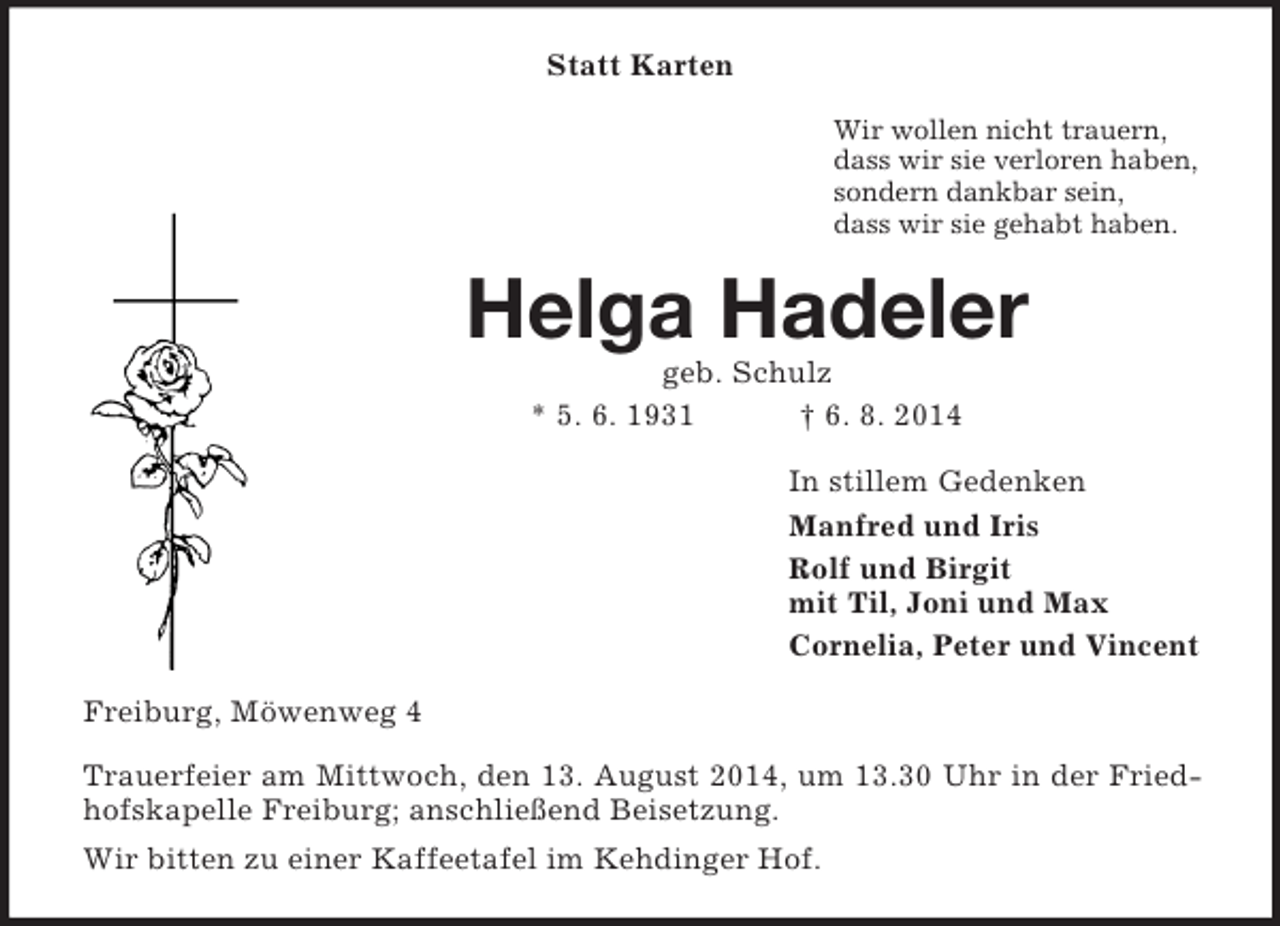 <p>Statt Karten<br />Wir wollen nicht trauern,<br />dass wir sie verloren haben,<br />sondern dankbar sein,<br />dass wir sie gehabt haben.<br />Helga Hadeler<br />geb. Schulz<br />* 5. 6. 1931 † 6. 8. 2014<br />In stillem Gedenken<br />Manfred und Iris<br />Rolf und Birgit<br />mit Til, Joni und Max<br />Cornelia, Peter und Vincent<br />Freiburg, Möwenweg 4<br />Trauerfeier am Mittwoch, den 13. August 2014, um 13.30 Uhr in der Friedhofskapelle Freiburg; anschließend Beisetzung.<br />Wir bitten zu einer Kaffeetafel im Kehdinger Hof.</p>