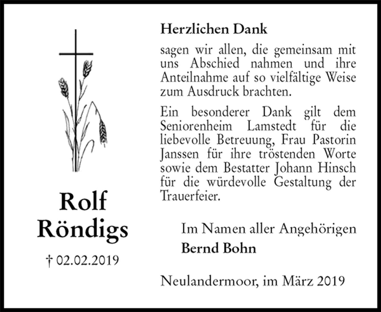 <p>Herzlichen Dank<br />sagen wir allen, die gemeinsam mit uns Abschied nahmen und ihre<br />Anteilnahme auf so vielfältige Weise zum Ausdruck brachten.<br />Ein besonderer Dank gilt dem<br />Seniorenheim Lamstedt für die<br />liebevolle Betreuung, Frau Pastorin Janssen für ihre tröstenden Worte sowie dem Bestatter Johann Hinsch für die würdevolle Gestaltung der Trauerfeier.<br />Neulandermoor, im März 2019<br />Im Namen aller Angehörigen<br />Bernd Bohn<br />Rolf<br />Röndigs<br />† 02.02.2019</p>