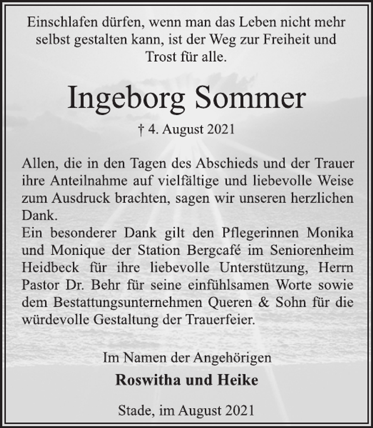 <p>Einschlafen dürfen, wenn man das Leben nicht mehr<br />selbst gestalten kann, ist der Weg zur Freiheit und<br />Trost für alle.<br />Ingeborg Sommer<br />† 4. August 2021<br />Allen, die in den Tagen des Abschieds und der Trauer<br />ihre Anteilnahme auf vielfältige und liebevolle Weise<br />zum Ausdruck brachten, sagen wir unseren herzlichen<br />Dank.<br />Ein besonderer Dank gilt den Pflegerinnen Monika<br />und Monique der Station Bergcafé im Seniorenheim<br />Heidbeck für ihre liebevolle Unterstützung, Herrn<br />Pastor Dr. Behr für seine einfühlsamen Worte sowie<br />dem Bestattungsunternehmen Queren &amp; Sohn für die<br />würdevolle Gestaltung der Trauerfeier.<br />Im Namen der Angehörigen<br />Roswitha und Heike<br />Stade, im August 2021</p>