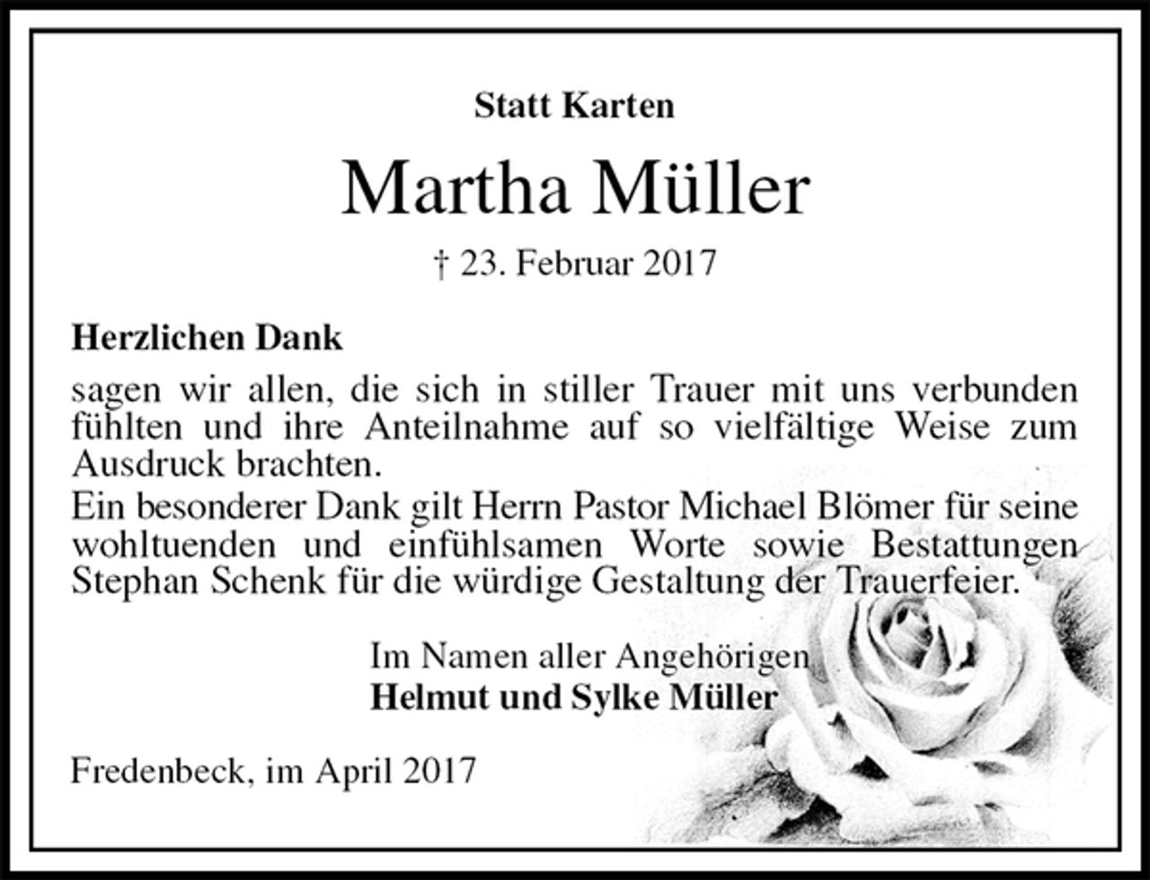 <p>Statt Karten<br />Martha Müller<br />† 23. Februar 2017<br />Herzlichen Dank<br />sagen wir allen, die sich in stiller Trauer mit uns verbunden fühlten und ihre Anteilnahme auf so vielfältige Weise zum Ausdruck brachten.<br />Ein besonderer Dank gilt Herrn Pastor Michael Blömer für seine wohltuenden und einfühlsamen Worte sowie Bestattungen<br />Stephan Schenk für die würdige Gestaltung der Trauerfeier.<br />Im Namen aller Angehörigen<br />Helmut und Sylke Müller<br />Fredenbeck, im April 2017</p>