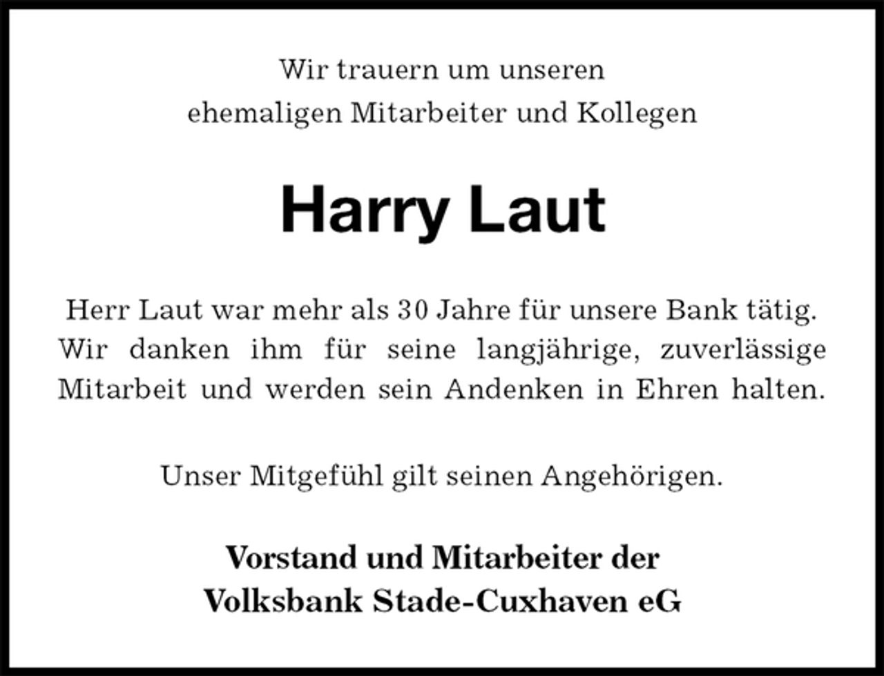 <p>Wir trauern um unseren<br />ehemaligen Mitarbeiter und Kollegen<br />Harry Laut<br />Herr Laut war mehr als 30 Jahre für unsere Bank tätig.<br />Wir danken ihm für seine langjährige, zuverlässige<br />Mitarbeit und werden sein Andenken in Ehren halten.</p><p>Unser Mitgefühl gilt seinen Angehörigen.<br />Vorstand und Mitarbeiter der<br />Volksbank Stade-Cuxhaven eG</p>