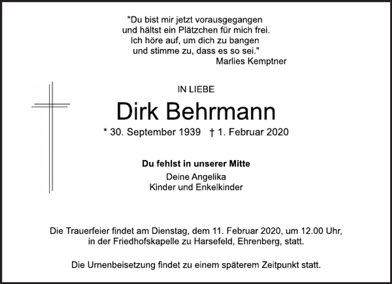 <p>* 30. September 1939 † 1. Februar 2020<br />Deine Angelika<br />Kinder und Enkelkinder<br />Dirk Behrmann<br />"Du bist mir jetzt vorausgegangen<br />und hältst ein Plätzchen für mich frei.<br />Ich höre auf, um dich zu bangen<br />und stimme zu, dass es so sei."<br />Marlies Kemptner<br />IN LIEBE<br />Die Trauerfeier findet am Dienstag, dem 11. Februar 2020, um 12.00 Uhr,<br />in der Friedhofskapelle zu Harsefeld, Ehrenberg, statt.<br />Du fehlst in unserer Mitte<br />Die Urnenbeisetzung findet zu einem späterem Zeitpunkt statt.</p>
