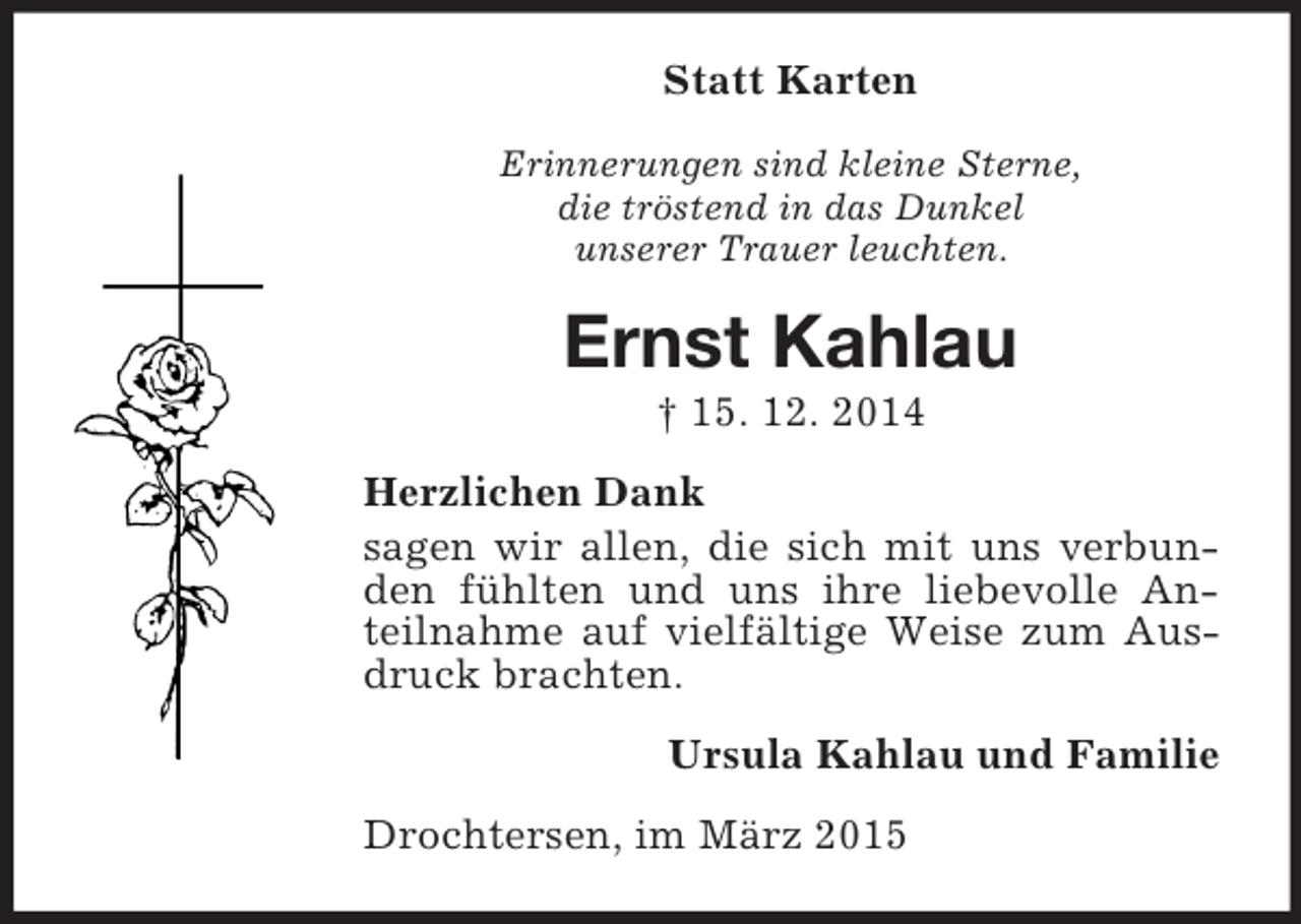 <p>Statt Karten<br />Erinnerungen sind kleine Sterne,<br />die tröstend in das Dunkel<br />unserer Trauer leuchten.<br />Ernst Kahlau<br />† 15. 12. 2014<br />Herzlichen Dank<br />sagen wir allen, die sich mit uns verbunden fühlten und uns ihre liebevolle Anteilnahme auf vielfältige Weise zum Ausdruck brachten.<br />Ursula Kahlau und Familie<br />Drochtersen, im März 2015</p>