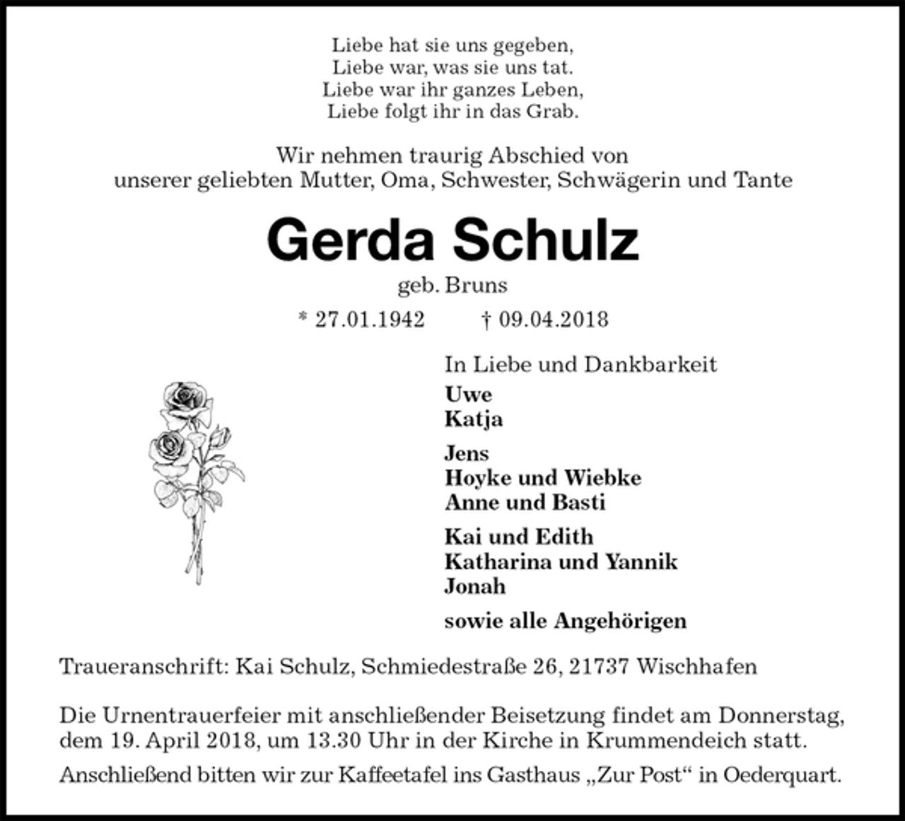 <p>Liebe hat sie uns gegeben,<br />Liebe war, was sie uns tat.<br />Liebe war ihr ganzes Leben,<br />Liebe folgt ihr in das Grab.<br />Wir nehmen traurig Abschied von<br />unserer geliebten Mutter, Oma, Schwester, Schwägerin und Tante<br />Gerda Schulz<br />geb. Bruns<br />* 27.01.1942 † 09.04.2018<br />In Liebe und Dankbarkeit<br />Uwe<br />Katja<br />Jens<br />Hoyke und Wiebke<br />Anne und Basti<br />Kai und Edith<br />Katharina und Yannik<br />Jonah<br />sowie alle Angehörigen<br />Traueranschrift: Kai Schulz, Schmiedestraße 26, 21737 Wischhafen</p><p>Die Urnentrauerfeier mit anschließender Beisetzung findet am Donnerstag, dem 19. April 2018, um 13.30 Uhr in der Kirche in Krummendeich statt.<br />Anschließend bitten wir zur Kaffeetafel ins Gasthaus „Zur Post“ in Oederquart.</p>