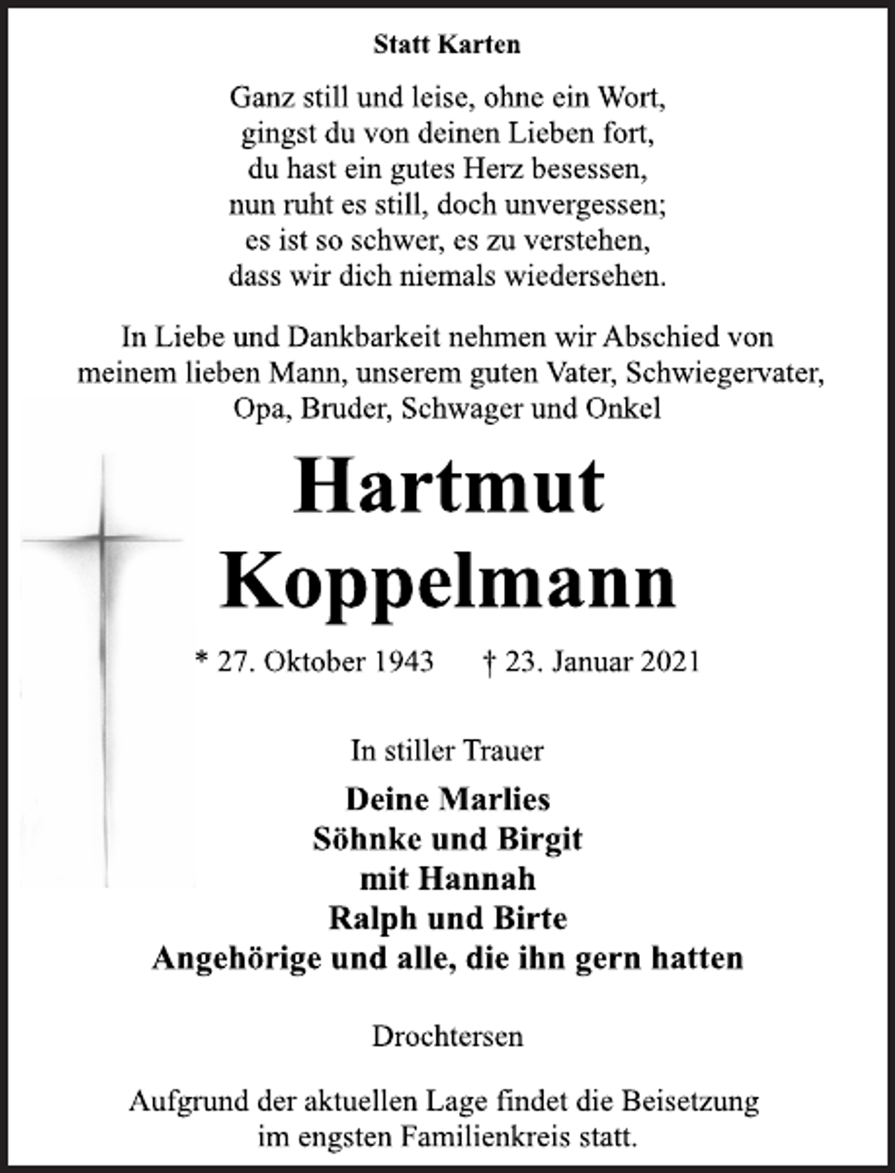 <p>Statt Karten<br />Ganz still und leise, ohne ein Wort,<br />gingst du von deinen Lieben fort,<br />du hast ein gutes Herz besessen,<br />nun ruht es still, doch unvergessen;<br />es ist so schwer, es zu verstehen,<br />dass wir dich niemals wiedersehen.<br />In Liebe und Dankbarkeit nehmen wir Abschied von<br />meinem lieben Mann, unserem guten Vater, Schwiegervater,<br />Opa, Bruder, Schwager und Onkel<br />Hartmut<br />Koppelmann<br />* 27. Oktober 1943 † 23. Januar 2021<br />In stiller Trauer<br />Deine Marlies<br />Söhnke und Birgit<br />mit Hannah<br />Ralph und Birte<br />Angehörige und alle, die ihn gern hatten<br />Drochtersen<br />Aufgrund der aktuellen Lage findet die Beisetzung<br />im engsten Familienkreis statt.</p>