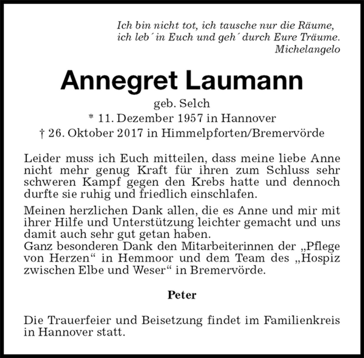 <p>Ich bin nicht tot, ich tausche nur die Räume,<br />ich leb´ in Euch und geh´ durch Eure Träume.<br />Michelangelo<br />Annegret Laumann<br />geb. Selch<br />* 11. Dezember 1957 in Hannover<br />† 26. Oktober 2017 in Himmelpforten/Bremervörde<br />Leider muss ich Euch mitteilen, dass meine liebe Anne nicht mehr genug Kraft für ihren zum Schluss sehr schweren Kampf gegen den Krebs hatte und dennoch durfte sie ruhig und friedlich einschlafen.<br />Meinen herzlichen Dank allen, die es Anne und mir mit ihrer Hilfe und Unterstützung leichter gemacht und uns damit auch sehr gut getan haben.<br />Ganz besonderen Dank den Mitarbeiterinnen der „Pflege von Herzen“ in Hemmoor und dem Team des „Hospiz zwischen Elbe und Weser“ in Bremervörde.<br />Peter<br />Die Trauerfeier und Beisetzung findet im Familienkreis in Hannover statt.</p>