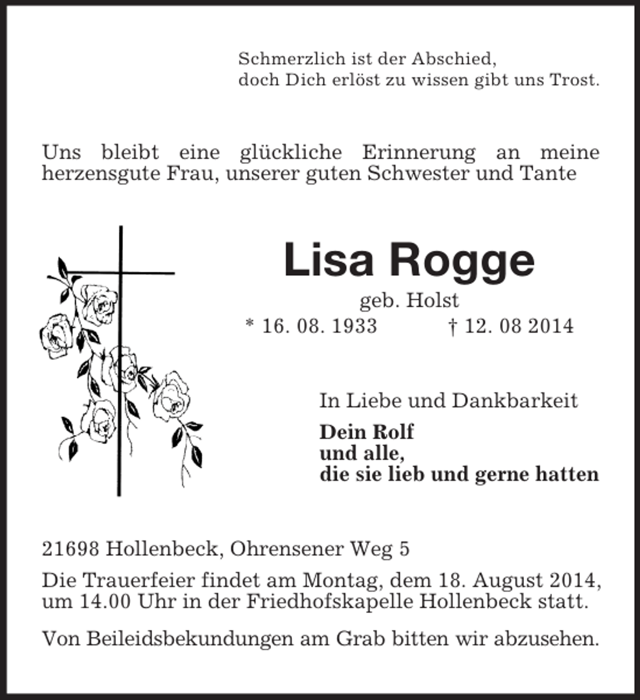 <p>Schmerzlich ist der Abschied,<br />doch Dich erlöst zu wissen gibt uns Trost.<br />Uns bleibt eine glückliche Erinnerung an meine<br />herzensgute Frau, unserer guten Schwester und Tante<br />Lisa Rogge<br />geb. Holst<br />* 16. 08. 1933 † 12. 08 2014<br />In Liebe und Dankbarkeit<br />Dein Rolf<br />und alle,<br />die sie lieb und gerne hatten<br />21698 Hollenbeck, Ohrensener Weg 5<br />Die Trauerfeier findet am Montag, dem 18. August 2014, um 14.00 Uhr in der Friedhofskapelle Hollenbeck statt.<br />Von Beileidsbekundungen am Grab bitten wir abzusehen.</p>