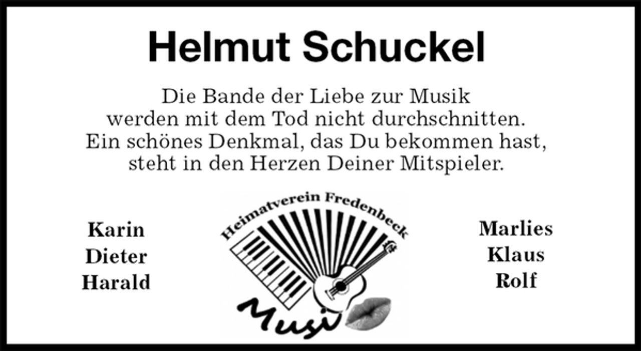 <p>Helmut Schuckel<br />Die Bande der Liebe zur Musik<br />werden mit dem Tod nicht durchschnitten.<br />Ein schönes Denkmal, das Du bekommen hast,<br />steht in den Herzen Deiner Mitspieler.</p><p>Karin<br />Dieter<br />Harald</p><p>Marlies<br />Klaus<br />Rolf</p>