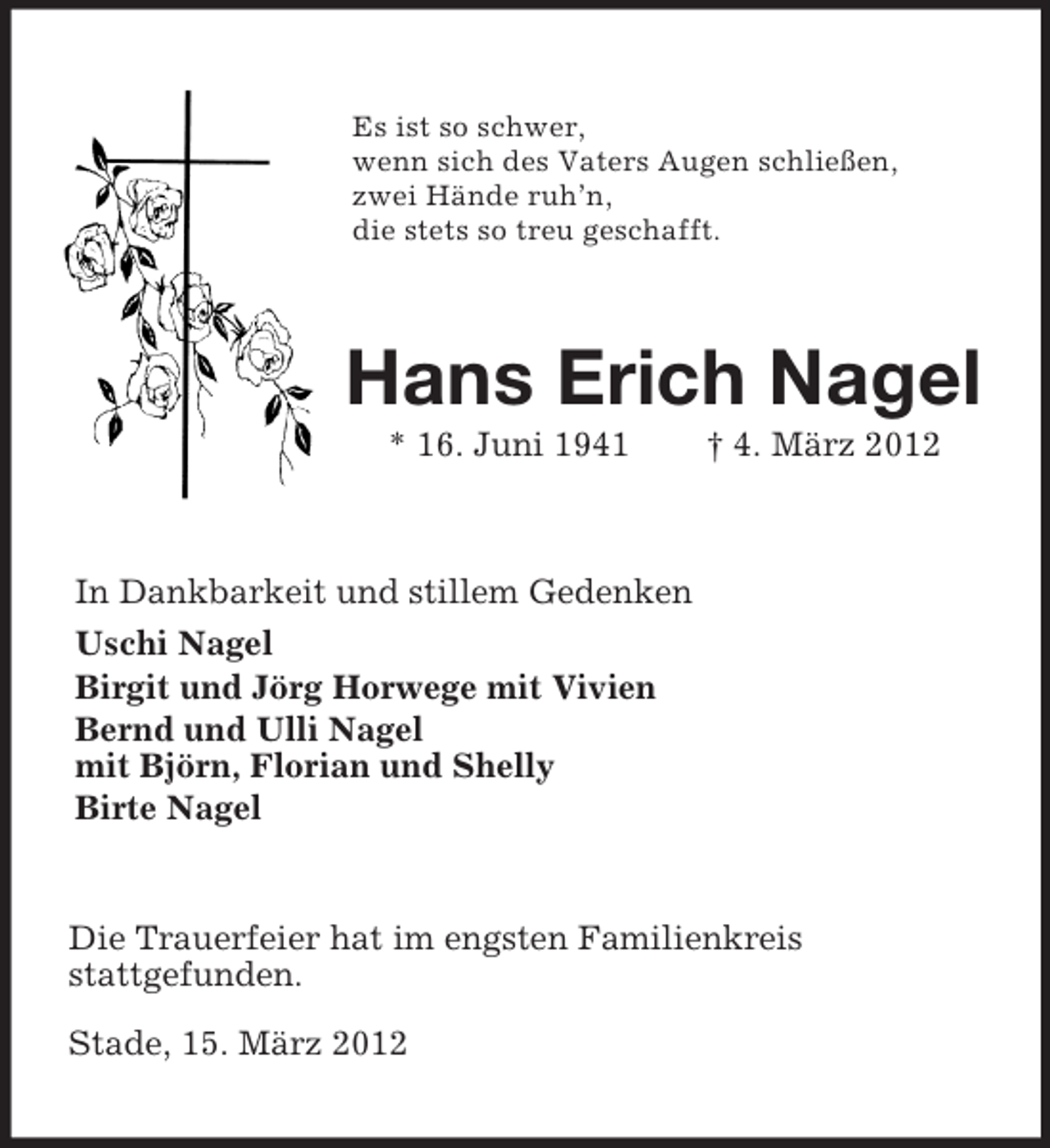 <p>Es ist so schwer,<br />wenn sich des Vaters Augen schließen,<br />zwei Hände ruh’n,<br />die stets so treu geschafft.<br />Hans Erich Nagel<br />* 16. Juni 1941 † 4. März 2012<br />In Dankbarkeit und stillem Gedenken<br />Uschi Nagel<br />Birgit und Jörg Horwege mit Vivien<br />Bernd und Ulli Nagel<br />mit Björn, Florian und Shelly<br />Birte Nagel<br />Die Trauerfeier hat im engsten Familienkreis<br />stattgefunden.<br />Stade, 15. März 2012</p>