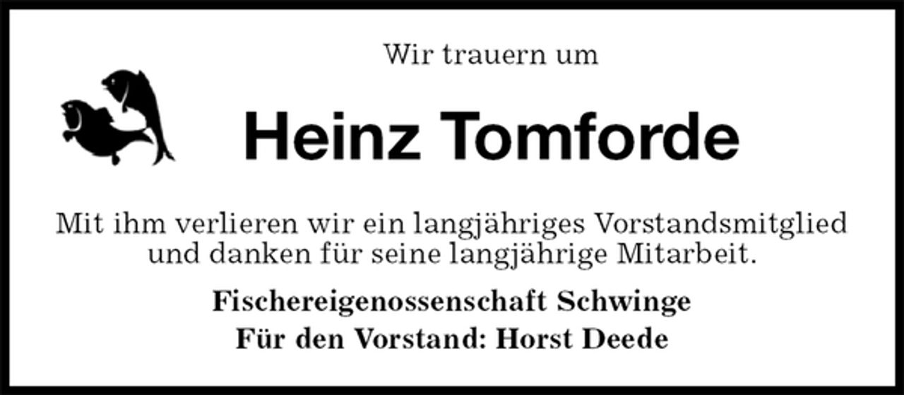 <p>Wir trauern um<br />Heinz Tomforde<br />Mit ihm verlieren wir ein langjähriges Vorstandsmitglied und danken für seine langjährige Mitarbeit.<br />Fischereigenossenschaft Schwinge<br />Für den Vorstand: Horst Deede</p>