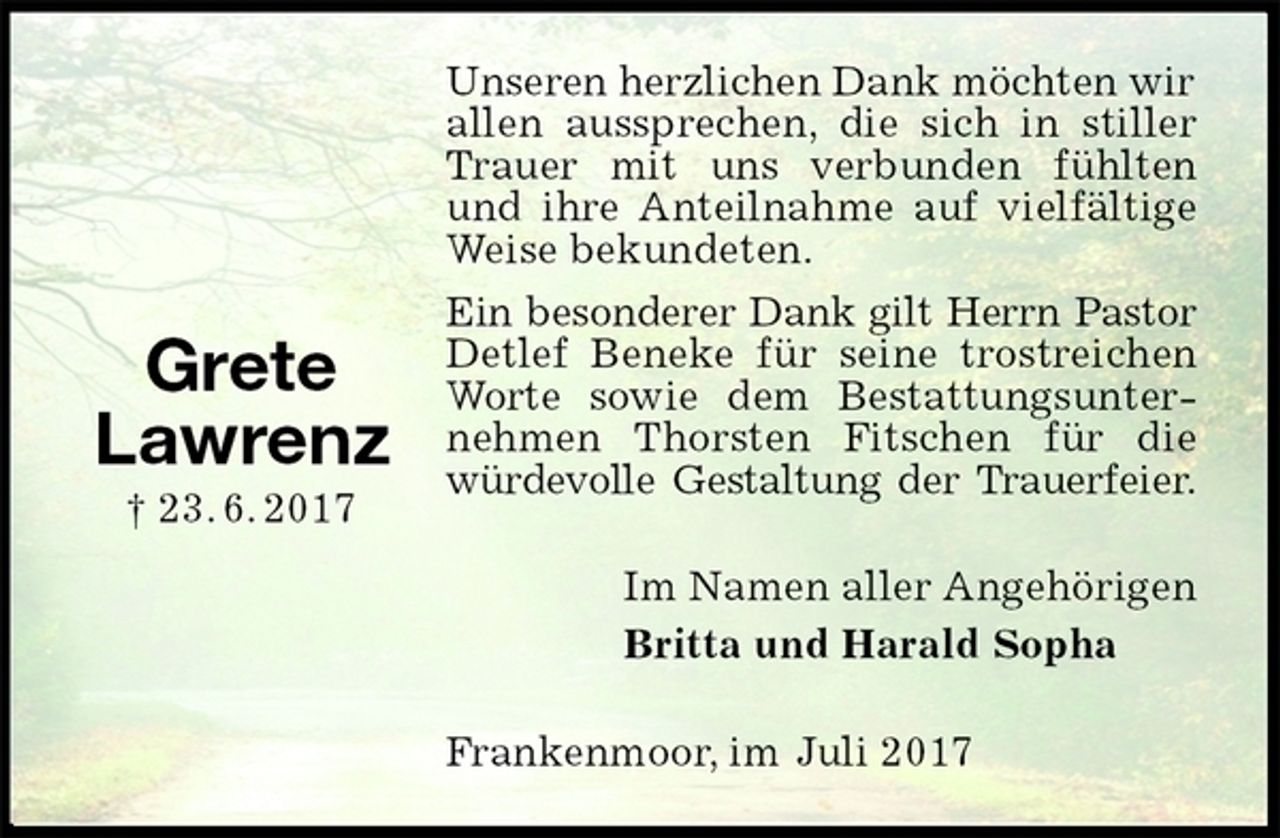 <p>Unseren herzlichen Dank möchten wir<br />allen aussprechen, die sich in stiller<br />Trauer mit uns verbunden fühlten und ihre Anteilnahme auf vielfältige Weise bekundeten.<br />Ein besonderer Dank gilt Herrn Pastor<br />Detlef Beneke für seine trostreichen Worte sowie dem Bestattungsunternehmen Thorsten Fitschen für die würdevolle Gestaltung der Trauerfeier.<br />Im Namen aller Angehörigen<br />Britta und Harald Sopha<br />Frankenmoor, im Juli 2017</p>
<p>Grete<br />Lawrenz<br />† 23. 6. 2017</p>