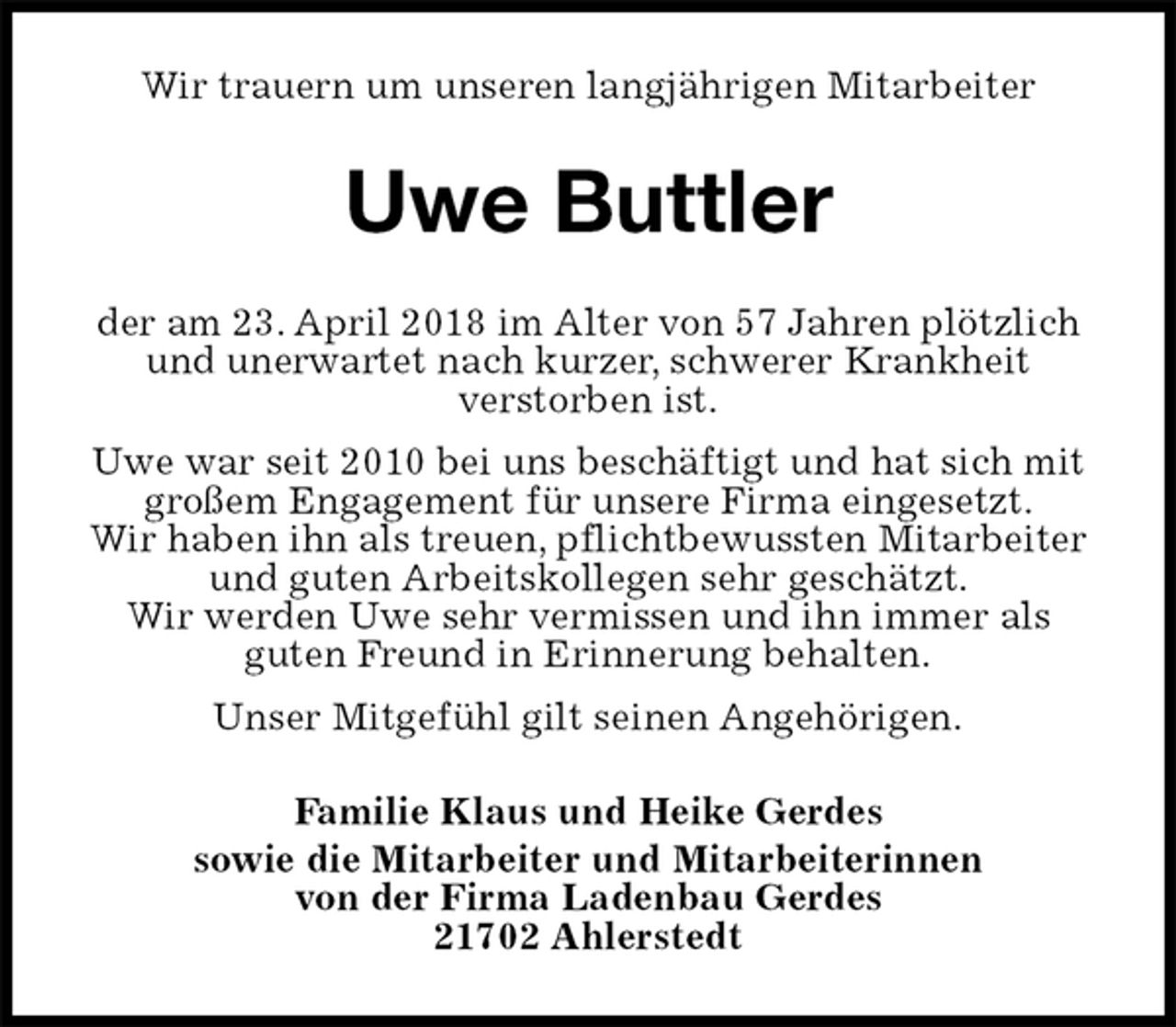<p>Wir trauern um unseren langjährigen Mitarbeiter<br />Uwe Buttler<br />der am 23. April 2018 im Alter von 57 Jahren plötzlich und unerwartet nach kurzer, schwerer Krankheit<br />verstorben ist.<br />Uwe war seit 2010 bei uns beschäftigt und hat sich mit großem Engagement für unsere Firma eingesetzt.<br />Wir haben ihn als treuen, pflichtbewussten Mitarbeiter<br />und guten Arbeitskollegen sehr geschätzt.<br />Wir werden Uwe sehr vermissen und ihn immer als<br />guten Freund in Erinnerung behalten.<br />Unser Mitgefühl gilt seinen Angehörigen.<br />Familie Klaus und Heike Gerdes<br />sowie die Mitarbeiter und Mitarbeiterinnen<br />von der Firma Ladenbau Gerdes<br />21702 Ahlerstedt</p>