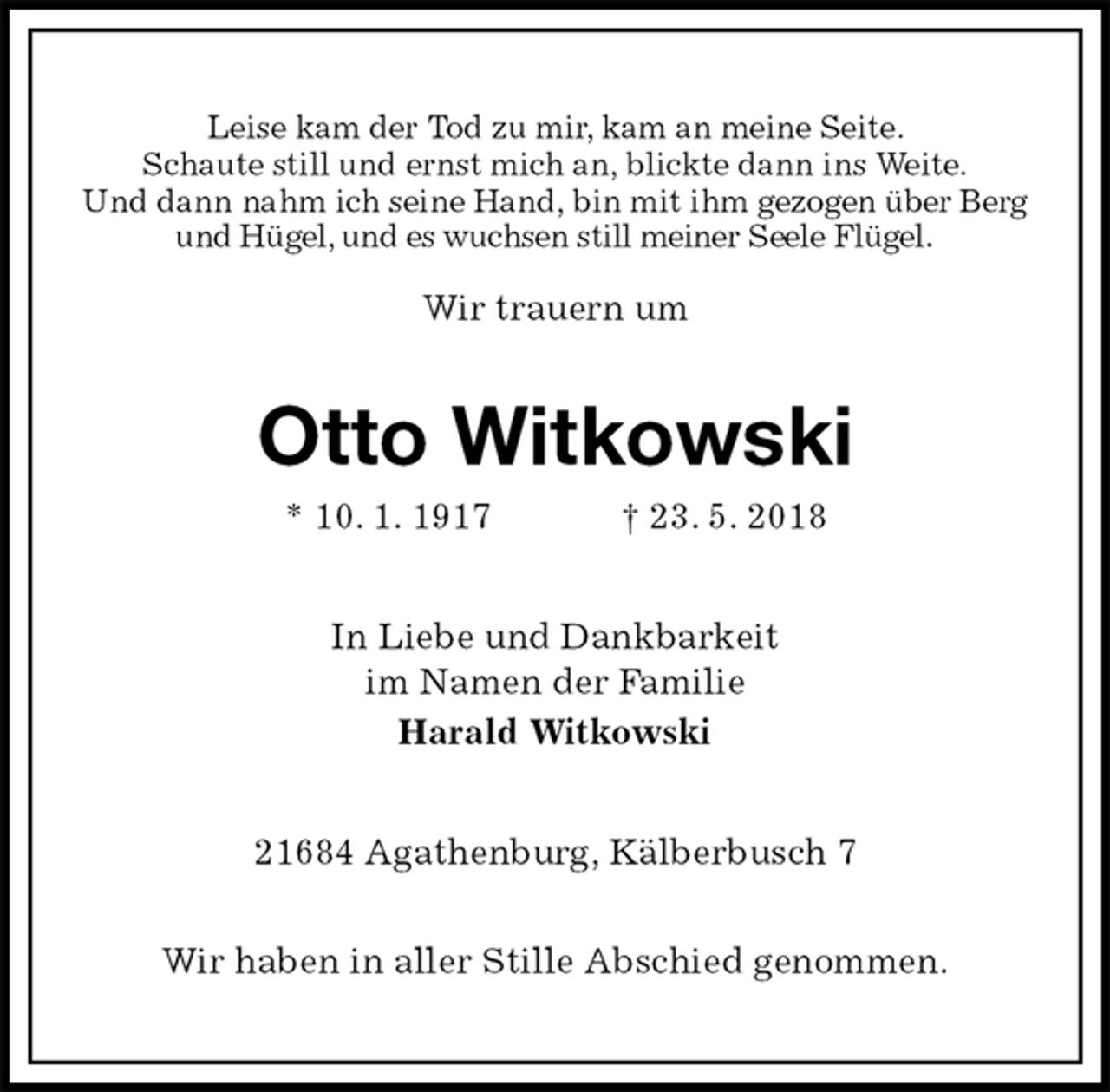 <p>Leise kam der Tod zu mir, kam an meine Seite.<br />Schaute still und ernst mich an, blickte dann ins Weite.<br />Und dann nahm ich seine Hand, bin mit ihm gezogen über Berg und Hügel, und es wuchsen still meiner Seele Flügel.</p><p>Wir trauern um<br />Otto Witkowski<br />* 10. 1. 1917 † 23. 5. 2018<br />In Liebe und Dankbarkeit<br />im Namen der Familie<br />Harald Witkowski<br />21684 Agathenburg, Kälberbusch 7</p><p>Wir haben in aller Stille Abschied genommen.</p>