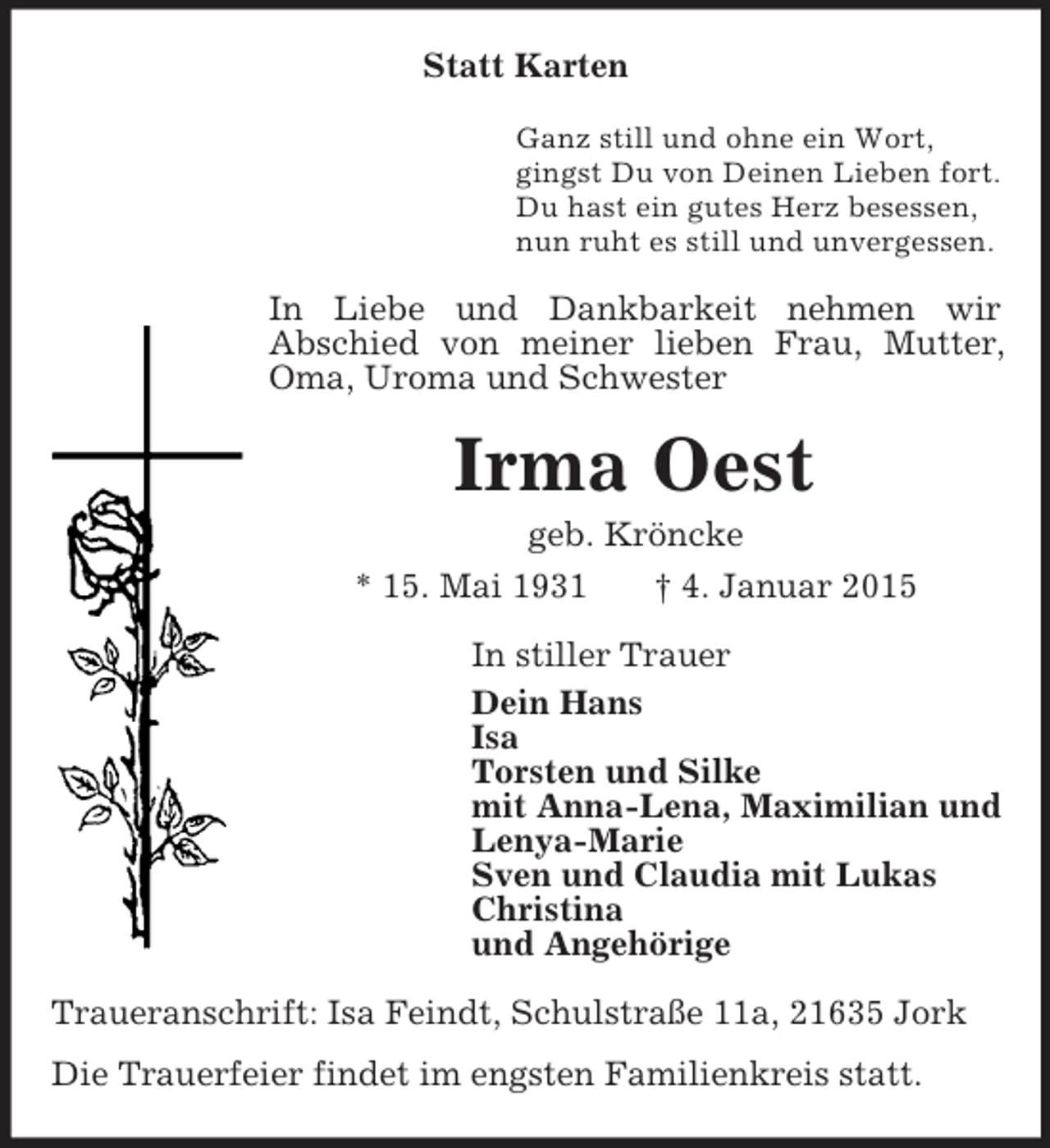 <p>Statt Karten<br />Ganz still und ohne ein Wort,<br />gingst Du von Deinen Lieben fort.<br />Du hast ein gutes Herz besessen,<br />nun ruht es still und unvergessen.<br />In Liebe und Dankbarkeit nehmen wir<br />Abschied von meiner lieben Frau, Mutter, Oma, Uroma und Schwester<br />Irma Oest<br />geb. Kröncke<br />* 15. Mai 1931 † 4. Januar 2015<br />In stiller Trauer<br />Dein Hans<br />Isa<br />Torsten und Silke<br />mit Anna-Lena, Maximilian und<br />Lenya-Marie<br />Sven und Claudia mit Lukas<br />Christina<br />und Angehörige<br />Traueranschrift: Isa Feindt, Schulstraße 11a, 21635 Jork<br />Die Trauerfeier findet im engsten Familienkreis statt.</p>