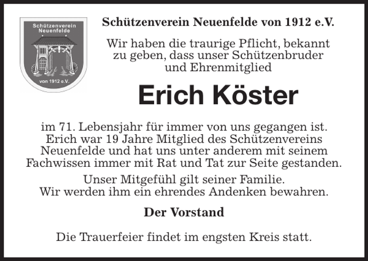 <p>Schützenverein Neuenfelde von 1912 e.V.<br />Wir haben die traurige Pflicht, bekannt<br />zu geben, dass unser Schützenbruder<br />und Ehrenmitglied<br />Erich Köster<br />im 71. Lebensjahr für immer von uns gegangen ist. Erich war 19 Jahre Mitglied des Schützenvereins<br />Neuenfelde und hat uns unter anderem mit seinem Fachwissen immer mit Rat und Tat zur Seite gestanden.<br />Unser Mitgefühl gilt seiner Familie.<br />Wir werden ihm ein ehrendes Andenken bewahren.<br />Der Vorstand</p>
<p>Die Trauerfeier findet im engsten Kreis statt.</p>
