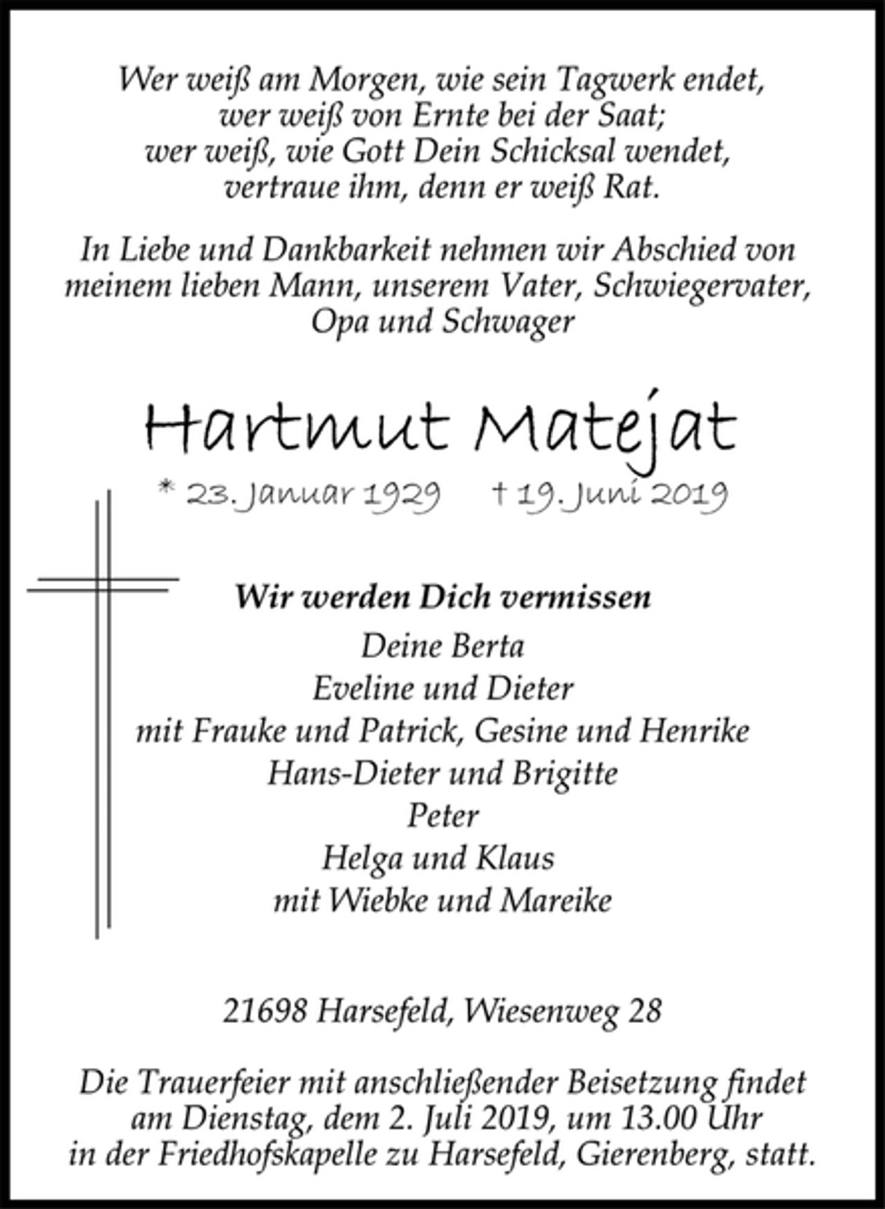 <p>Wer weiß am Morgen, wie sein Tagwerk endet,<br />wer weiß von Ernte bei der Saat;<br />wer weiß, wie Gott Dein Schicksal wendet,<br />vertraue ihm, denn er weiß Rat.<br />In Liebe und Dankbarkeit nehmen wir Abschied von<br />meinem lieben Mann, unserem Vater, Schwiegervater,<br />Opa und Schwager<br />Hartmut Matejat<br />* 23. Januar 1929 † 19. Juni 2019<br />Wir werden Dich vermissen<br />Deine Berta<br />Eveline und Dieter<br />mit Frauke und Patrick, Gesine und Henrike<br />Hans-Dieter und Brigitte<br />Peter<br />Helga und Klaus<br />mit Wiebke und Mareike<br />21698 Harsefeld, Wiesenweg 28<br />Die Trauerfeier mit anschließender Beisetzung findet<br />am Dienstag, dem 2. Juli 2019, um 13.00 Uhr<br />in der Friedhofskapelle zu Harsefeld, Gierenberg, statt.</p>