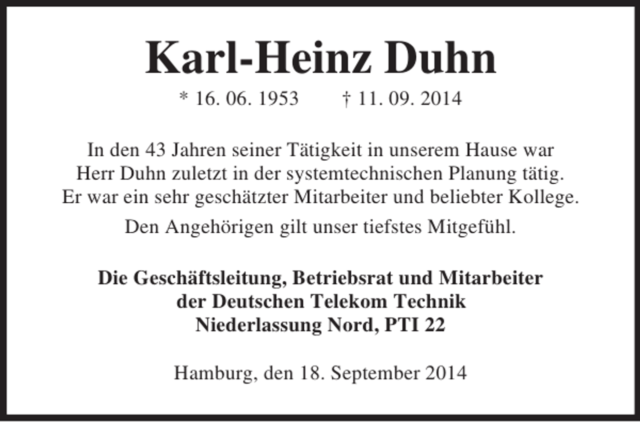 <p>Karl-Heinz Duhn<br />* 16. 06. 1953 † 11. 09. 2014<br />In den 43 Jahren seiner Tätigkeit in unserem Hause war<br />Herr Duhn zuletzt in der systemtechnischen Planung tätig.<br />Er war ein sehr geschätzter Mitarbeiter und beliebter Kollege.<br />Den Angehörigen gilt unser tiefstes Mitgefühl.<br />Die Geschäftsleitung, Betriebsrat und Mitarbeiter<br />der Deutschen Telekom Technik<br />Niederlassung Nord, PTI 22<br />Hamburg, den 18. September 2014</p>
