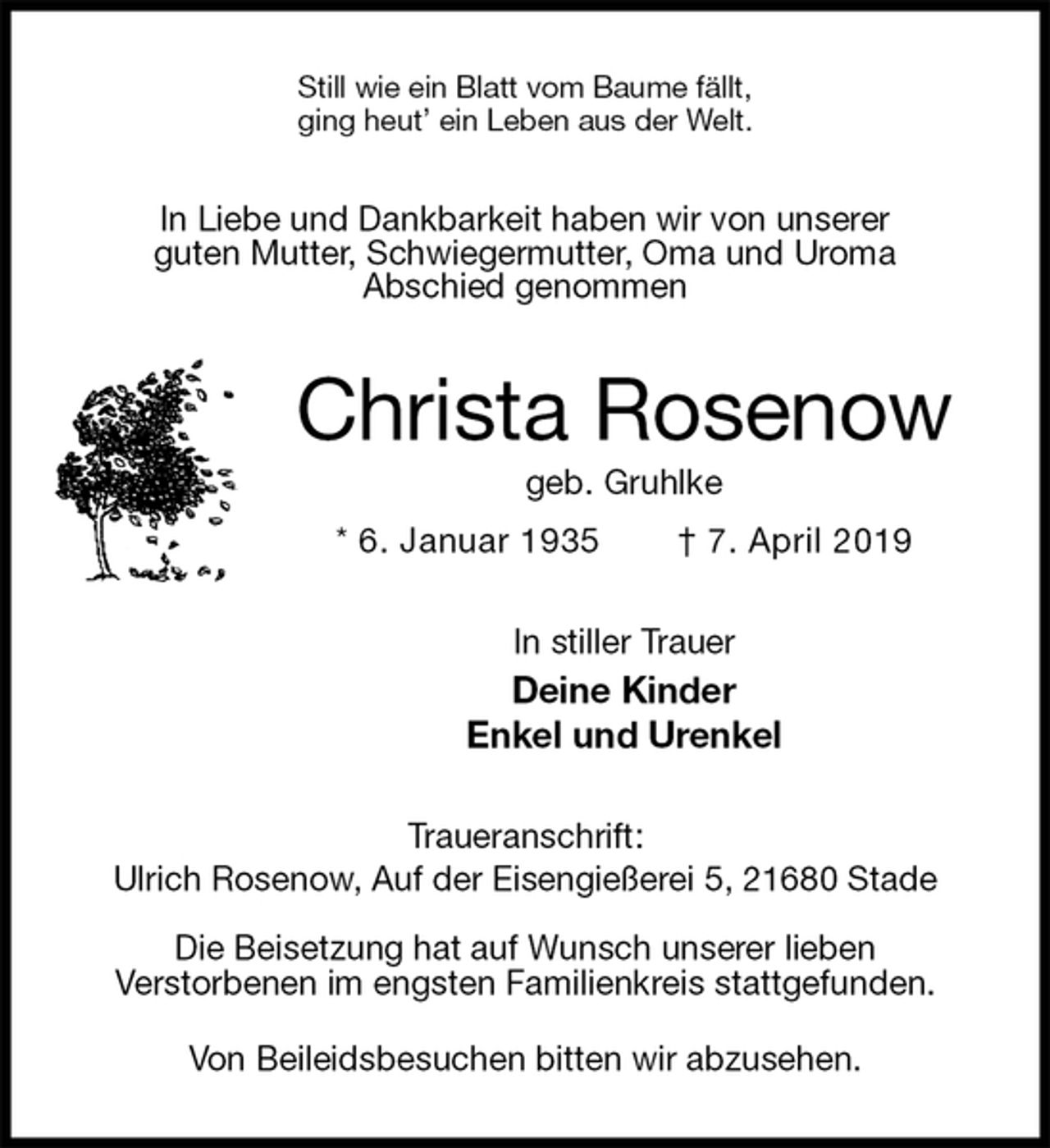 <p>Still wie ein Blatt vom Baume fällt,<br />ging heut’ ein Leben aus der Welt.<br />In Liebe und Dankbarkeit haben wir von unserer<br />guten Mutter, Schwiegermutter, Oma und Uroma<br />Abschied genommen<br />Christa Rosenow<br />geb. Gruhlke<br />* 6. Januar 1935 † 7. April 2019<br />In stiller Trauer<br />Deine Kinder<br />Enkel und Urenkel<br />Traueranschrift:<br />Ulrich Rosenow, Auf der Eisengießerei 5, 21680 Stade</p><p>Die Beisetzung hat auf Wunsch unserer lieben<br />Verstorbenen im engsten Familienkreis stattgefunden.</p><p>Von Beileidsbesuchen bitten wir abzusehen.</p>