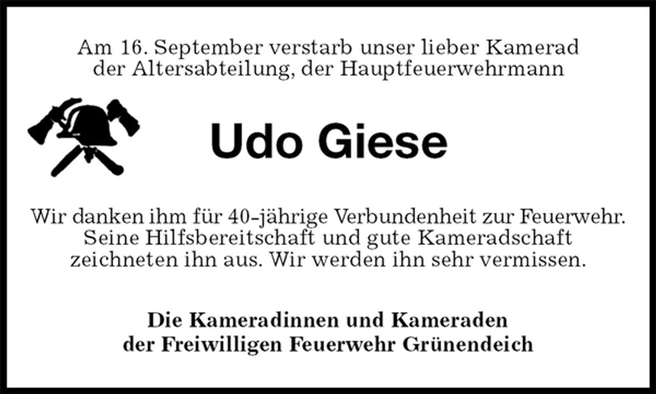 <p>Am 16. September verstarb unser lieber Kamerad<br />der Altersabteilung, der Hauptfeuerwehrmann<br />Udo Giese<br />Wir danken ihm für 40-jährige Verbundenheit zur Feuerwehr. Seine Hilfsbereitschaft und gute Kameradschaft<br />zeichneten ihn aus. Wir werden ihn sehr vermissen.<br />Die Kameradinnen und Kameraden<br />der Freiwilligen Feuerwehr Grünendeich</p>
