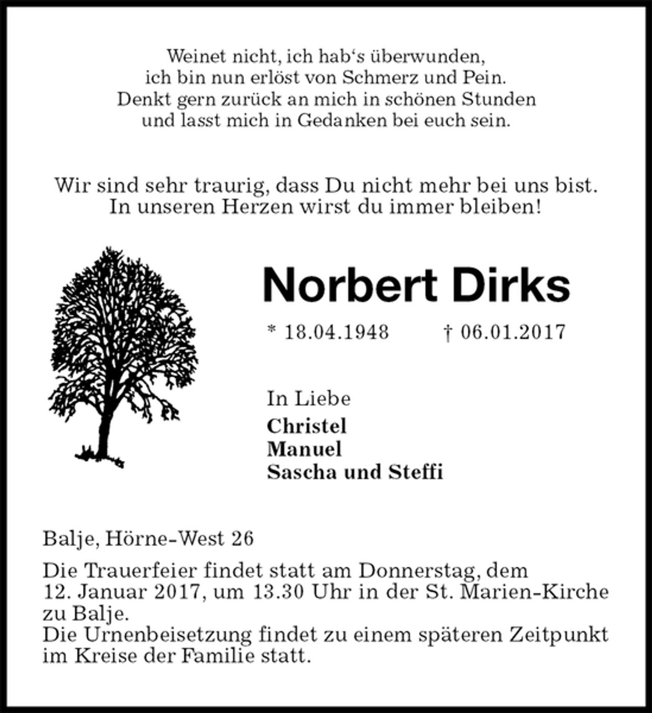 <p>Weinet nicht, ich hab‘s überwunden,<br />ich bin nun erlöst von Schmerz und Pein.<br />Denkt gern zurück an mich in schönen Stunden<br />und lasst mich in Gedanken bei euch sein.<br />Wir sind sehr traurig, dass Du nicht mehr bei uns bist.<br />In unseren Herzen wirst du immer bleiben!<br />Norbert Dirks<br />* 18.04.1948 † 06.01.2017<br />In Liebe<br />Christel<br />Manuel<br />Sascha und Steffi<br />Balje, Hörne-West 26<br />Die Trauerfeier findet statt am Donnerstag, dem<br />12. Januar 2017, um 13.30 Uhr in der St. Marien-Kirche zu Balje.<br />Die Urnenbeisetzung findet zu einem späteren Zeitpunkt im Kreise der Familie statt.</p>