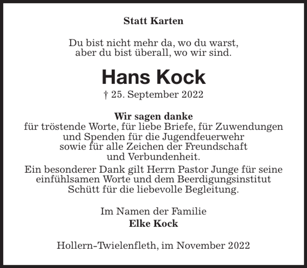 <p>Statt Karten<br />Du bist nicht mehr da, wo du warst,<br />aber du bist überall, wo wir sind.<br />Hans Kock<br />† 25. September 2022<br />Wir sagen danke<br />für tröstende Worte, für liebe Briefe, für Zuwendungen<br />und Spenden für die Jugendfeuerwehr<br />sowie für alle Zeichen der Freundschaft<br />und Verbundenheit.<br />Ein besonderer Dank gilt Herrn Pastor Junge für seine<br />einfühlsamen Worte und dem Beerdigungsinstitut<br />Schütt für die liebevolle Begleitung.<br />Im Namen der Familie<br />Elke Kock<br />Hollern-Twielenfleth, im November 2022</p>