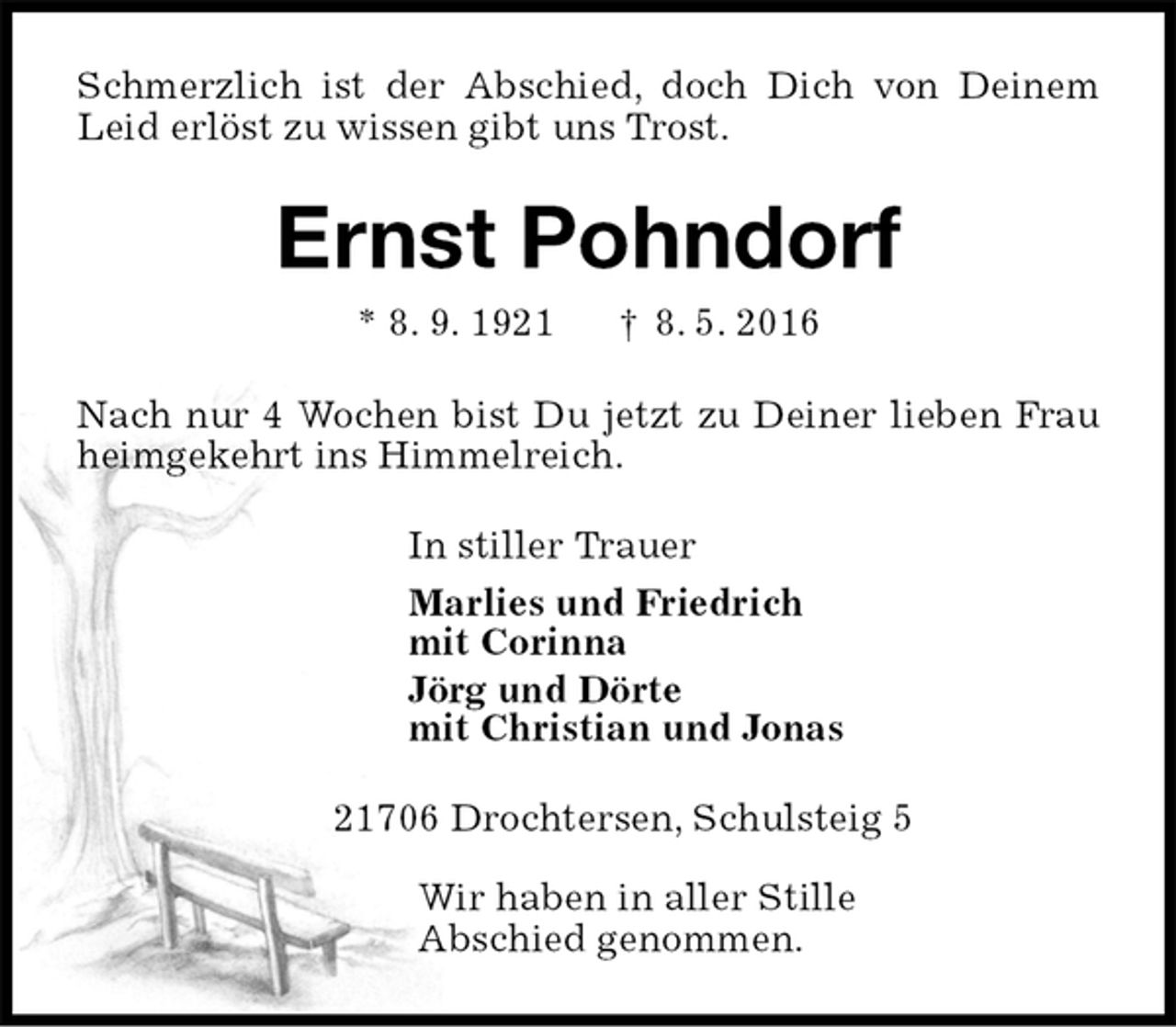 <p>Schmerzlich ist der Abschied, doch Dich von Deinem Leid erlöst zu wissen gibt uns Trost.<br />Ernst Pohndorf<br />* 8. 9. 1921 † 8. 5. 2016<br />Nach nur 4 Wochen bist Du jetzt zu Deiner lieben Frau heimgekehrt ins Himmelreich.<br />In stiller Trauer<br />Marlies und Friedrich<br />mit Corinna<br />Jörg und Dörte<br />mit Christian und Jonas<br />21706 Drochtersen, Schulsteig 5</p>
<p>Wir haben in aller Stille<br />Abschied genommen.</p>