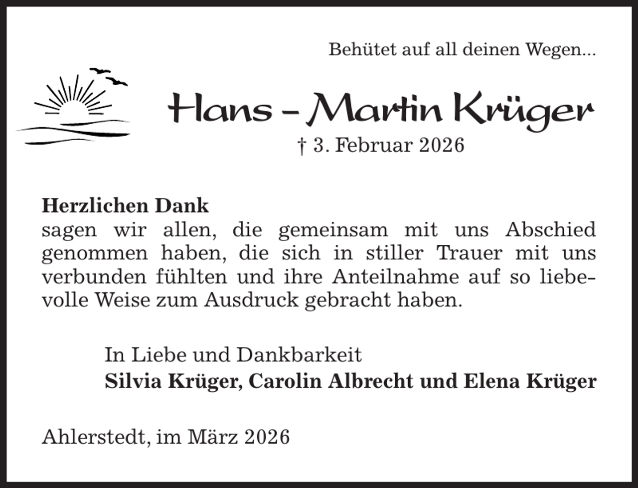 <p>Behütet auf all deinen Wegen...<br />Hans - Martin Krüger<br />† 3. Februar 2026<br />Herzlichen Dank<br />sagen wir allen, die gemeinsam mit uns Abschied<br />genommen haben, die sich in stiller Trauer mit uns<br />verbunden fühlten und ihre Anteilnahme auf so liebevolle Weise zum Ausdruck gebracht haben.<br />In Liebe und Dankbarkeit<br />Silvia Krüger, Carolin Albrecht und Elena Krüger<br />Ahlerstedt, im März 2026</p>