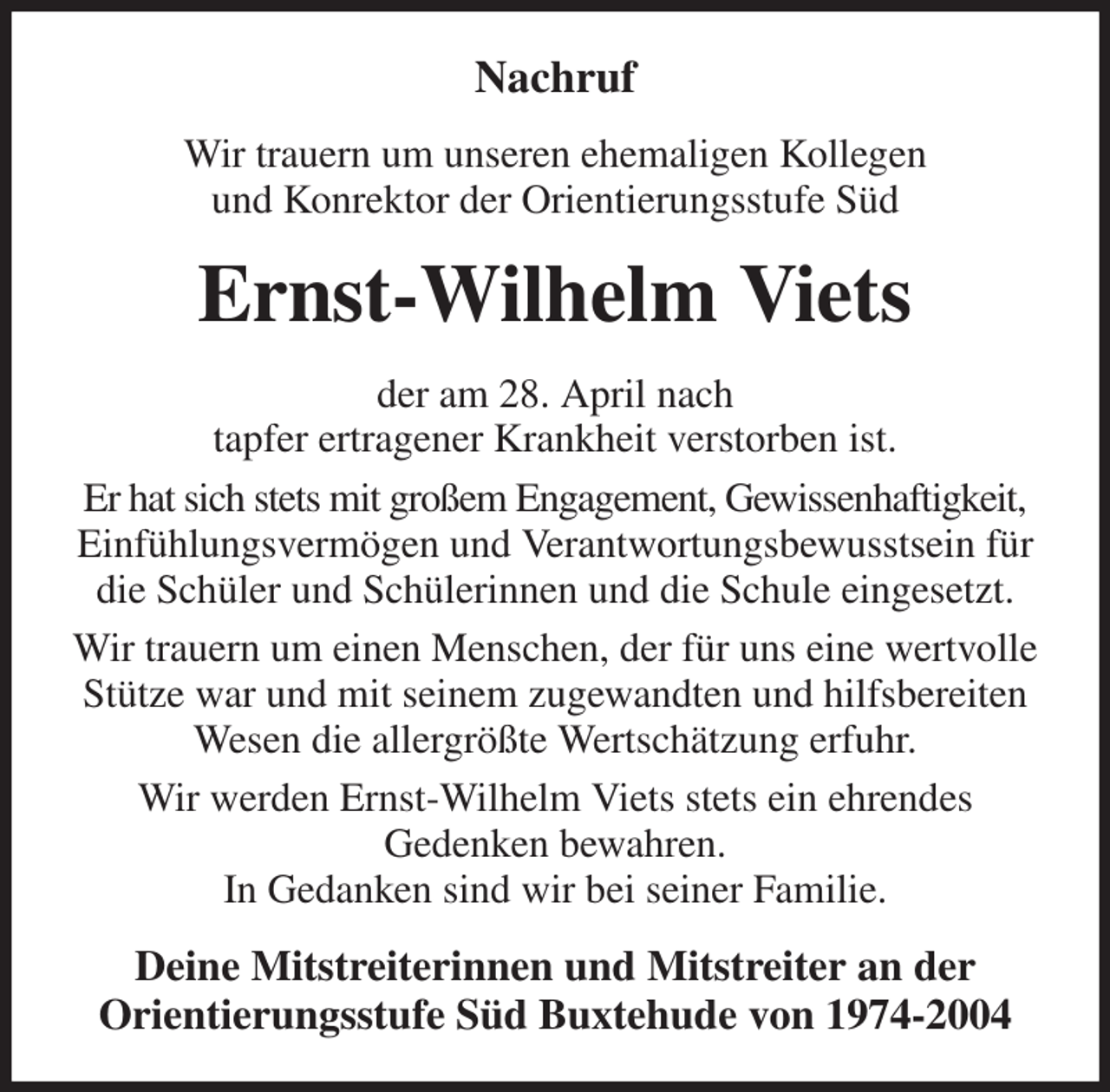 <p>Nachruf<br />Wir trauern um unseren ehemaligen Kollegen<br />und Konrektor der Orientierungsstufe Süd<br />Ernst-Wilhelm Viets<br />der am 28. April nach<br />tapfer ertragener Krankheit verstorben ist.<br />Er hat sich stets mit großem Engagement, Gewissenhaftigkeit,<br />Einfühlungsvermögen und Verantwortungsbewusstsein für die Schüler und Schülerinnen und die Schule eingesetzt.<br />Wir trauern um einen Menschen, der für uns eine wertvolle Stütze war und mit seinem zugewandten und hilfsbereiten Wesen die allergrößte Wertschätzung erfuhr.<br />Wir werden Ernst-Wilhelm Viets stets ein ehrendes<br />Gedenken bewahren.<br />In Gedanken sind wir bei seiner Familie.<br />Deine Mitstreiterinnen und Mitstreiter an der<br />Orientierungsstufe Süd Buxtehude von 1974-2004</p>