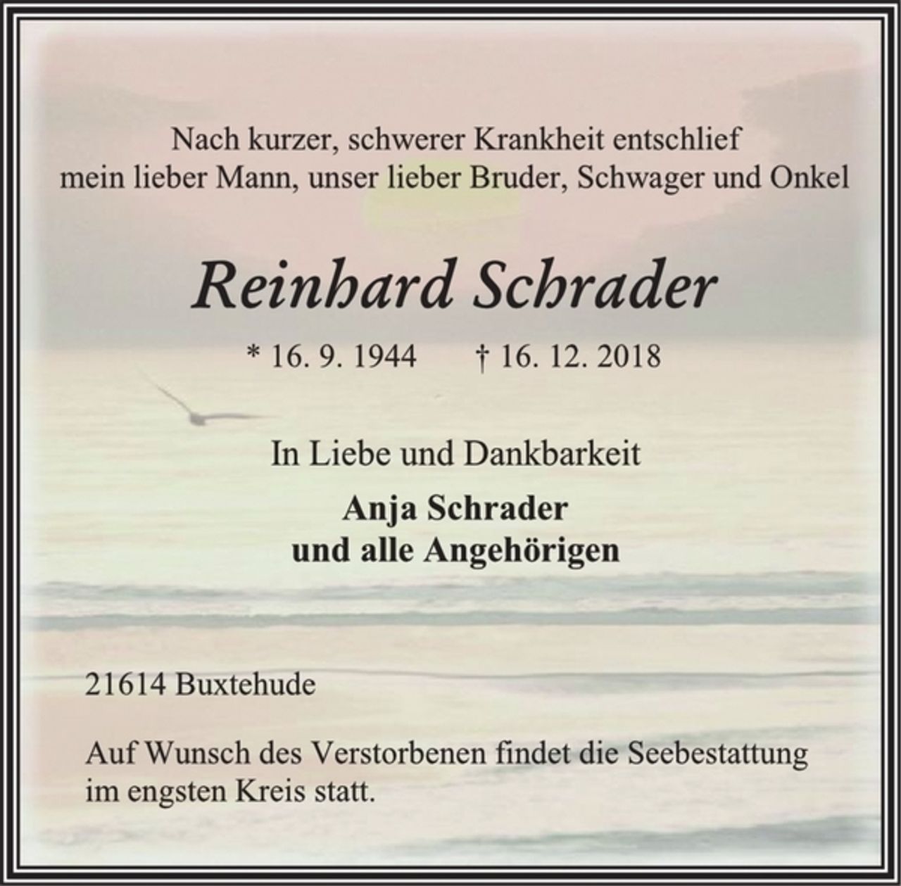 <p>Nach kurzer, schwerer Krankheit entschlief<br />mein lieber Mann, unser lieber Bruder, Schwager und Onkel<br />Reinhard Schrader<br />* 16. 9. 1944 † 16. 12. 2018<br />In Liebe und Dankbarkeit<br />Anja Schrader<br />und alle Angehörigen<br />21614 Buxtehude<br />Auf Wunsch des Verstorbenen findet die Seebestattung<br />im engsten Kreis statt.</p>