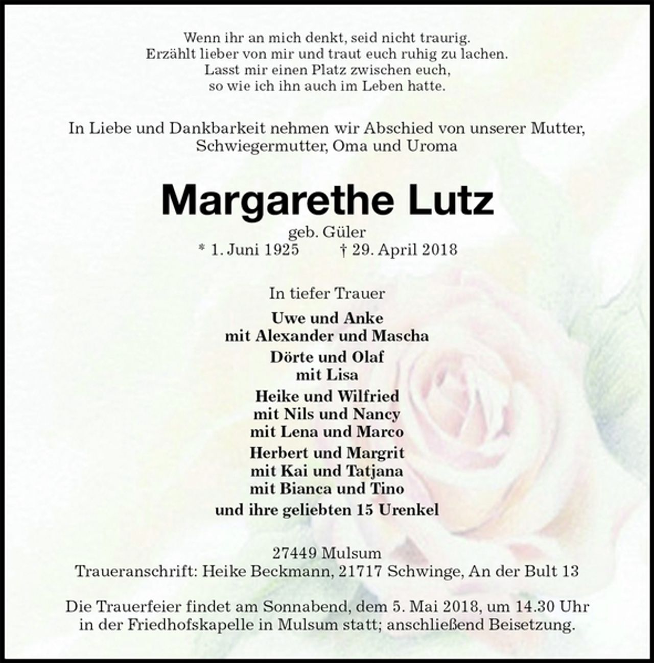 <p>Wenn ihr an mich denkt, seid nicht traurig.<br />Erzählt lieber von mir und traut euch ruhig zu lachen.<br />Lasst mir einen Platz zwischen euch,<br />so wie ich ihn auch im Leben hatte.<br />In Liebe und Dankbarkeit nehmen wir Abschied von unserer Mutter,<br />Schwiegermutter, Oma und Uroma<br />Margarethe Lutz<br />geb. Güler<br />* 1. Juni 1925 † 29. April 2018<br />In tiefer Trauer<br />Uwe und Anke<br />mit Alexander und Mascha<br />Dörte und Olaf<br />mit Lisa<br />Heike und Wilfried<br />mit Nils und Nancy<br />mit Lena und Marco<br />Herbert und Margrit<br />mit Kai und Tatjana<br />mit Bianca und Tino<br />und ihre geliebten 15 Urenkel<br />27449 Mulsum<br />Traueranschrift: Heike Beckmann, 21717 Schwinge, An der Bult 13</p>
<p>Die Trauerfeier findet am Sonnabend, dem 5. Mai 2018, um 14.30 Uhr<br />in der Friedhofskapelle in Mulsum statt; anschließend Beisetzung.</p>
