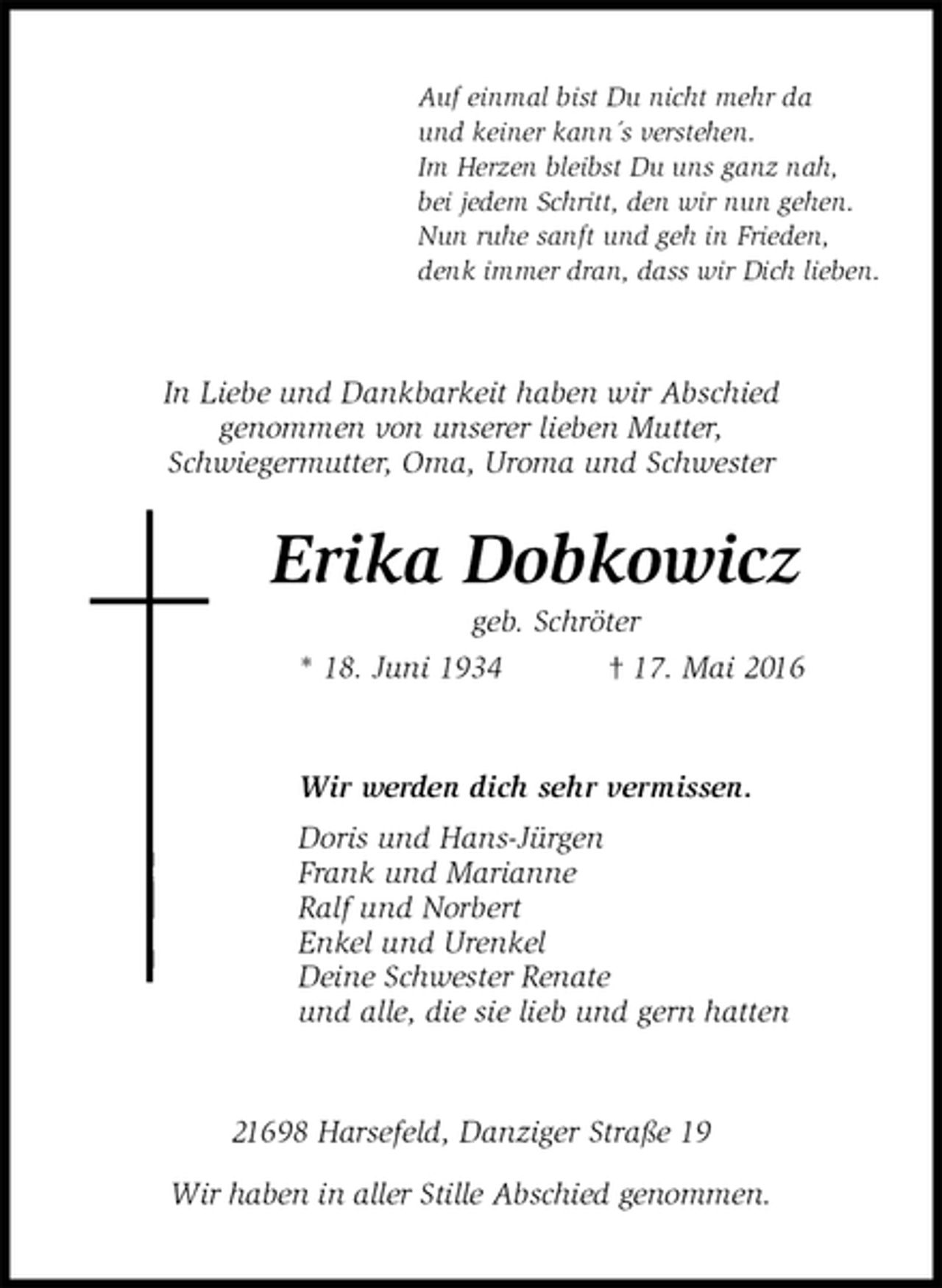 <p>Auf einmal bist Du nicht mehr da<br />und keiner kann´s verstehen.<br />Im Herzen bleibst Du uns ganz nah,<br />bei jedem Schritt, den wir nun gehen.<br />Nun ruhe sanft und geh in Frieden,<br />denk immer dran, dass wir Dich lieben.<br />In Liebe und Dankbarkeit haben wir Abschied<br />genommen von unserer lieben Mutter,<br />Schwiegermutter, Oma, Uroma und Schwester<br />Erika Dobkowicz<br />geb. Schröter<br />* 18. Juni 1934 † 17. Mai 2016<br />Wir werden dich sehr vermissen.<br />Doris und Hans-Jürgen<br />Frank und Marianne<br />Ralf und Norbert<br />Enkel und Urenkel<br />Deine Schwester Renate<br />und alle, die sie lieb und gern hatten<br />21698 Harsefeld, Danziger Straße 19<br />Wir haben in aller Stille Abschied genommen.</p>
