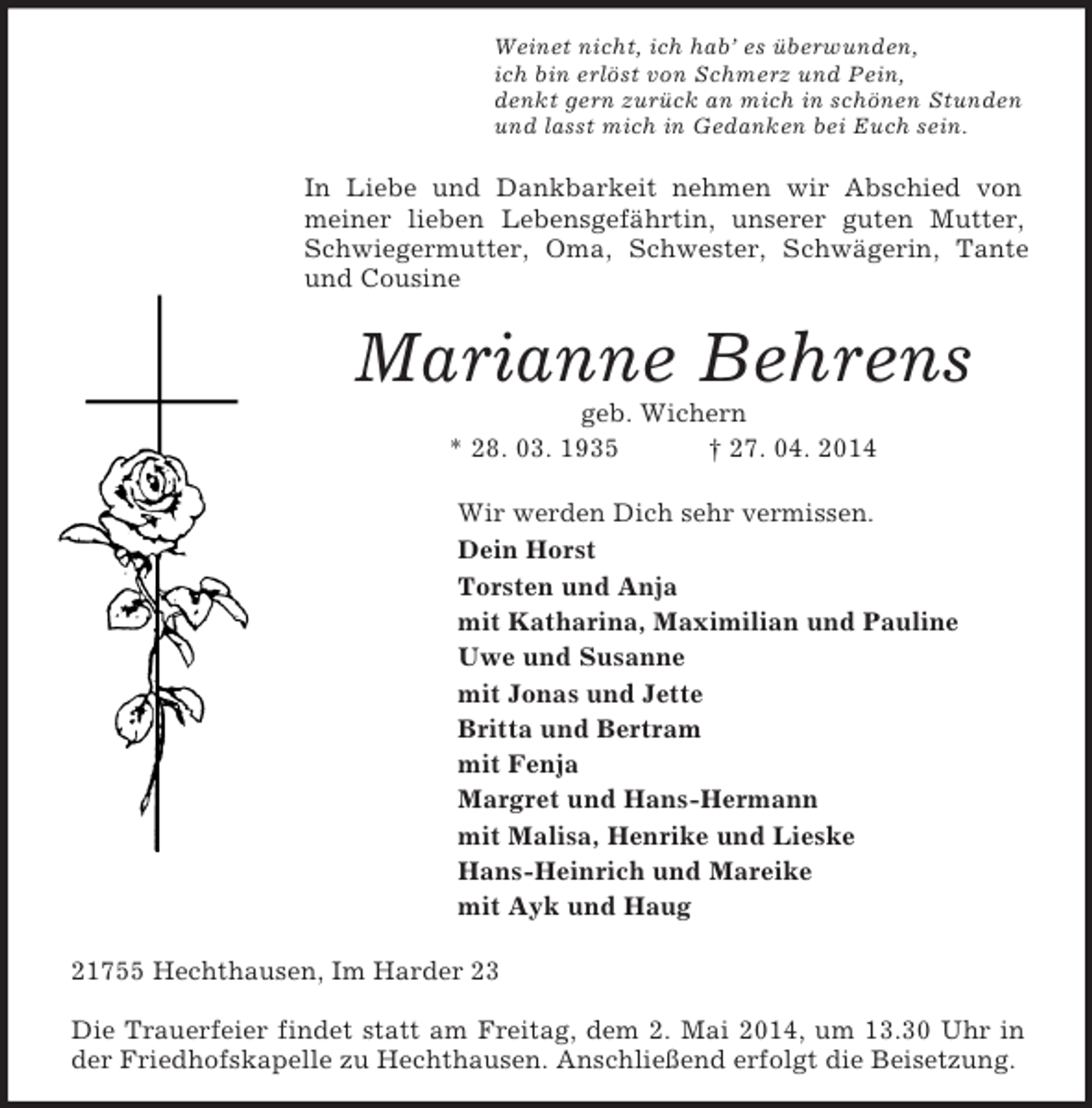 <p>Weinet nicht, ich hab’ es überwunden,<br />ich bin erlöst von Schmerz und Pein,<br />denkt gern zurück an mich in schönen Stunden<br />und lasst mich in Gedanken bei Euch sein.<br />In Liebe und Dankbarkeit nehmen wir Abschied von meiner lieben Lebensgefährtin, unserer guten Mutter, Schwiegermutter, Oma, Schwester, Schwägerin, Tante und Cousine<br />Marianne Behrens<br />geb. Wichern<br />* 28. 03. 1935 † 27. 04. 2014<br />Wir werden Dich sehr vermissen.<br />Dein Horst<br />Torsten und Anja<br />mit Katharina, Maximilian und Pauline<br />Uwe und Susanne<br />mit Jonas und Jette<br />Britta und Bertram<br />mit Fenja<br />Margret und Hans-Hermann<br />mit Malisa, Henrike und Lieske<br />Hans-Heinrich und Mareike<br />mit Ayk und Haug<br />21755 Hechthausen, Im Harder 23</p><p>Die Trauerfeier findet statt am Freitag, dem 2. Mai 2014, um 13.30 Uhr in der Friedhofskapelle zu Hechthausen. Anschließend erfolgt die Beisetzung.</p>