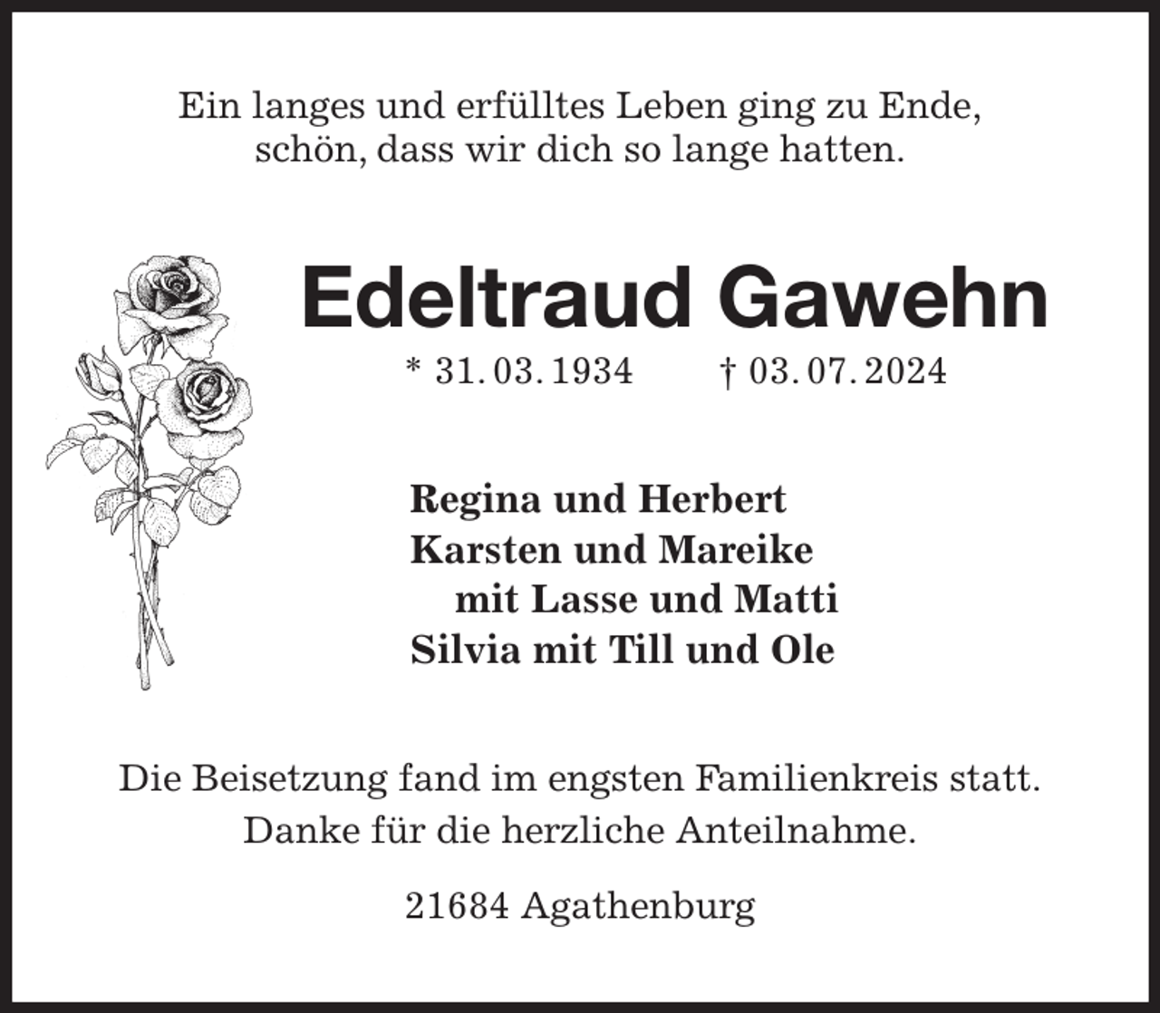 <p>Ein langes und erfülltes Leben ging zu Ende,<br />schön, dass wir dich so lange hatten.<br />Edeltraud Gawehn<br />* 31. 03. 1934 † 03. 07. 2024<br />Regina und Herbert<br />Karsten und Mareike<br />mit Lasse und Matti<br />Silvia mit Till und Ole<br />Die Beisetzung fand im engsten Familienkreis statt.<br />Danke für die herzliche Anteilnahme.</p><p>21684 Agathenburg</p>