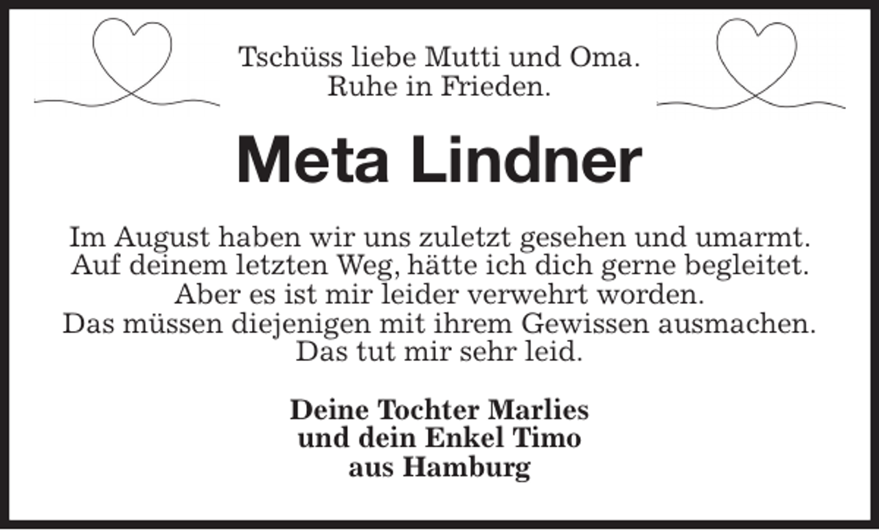 <p>Tschüss liebe Mutti und Oma.<br />Ruhe in Frieden.<br />Meta Lindner<br />Im August haben wir uns zuletzt gesehen und umarmt. Auf deinem letzten Weg, hätte ich dich gerne begleitet. Aber es ist mir leider verwehrt worden.<br />Das müssen diejenigen mit ihrem Gewissen ausmachen.<br />Das tut mir sehr leid.<br />Deine Tochter Marlies<br />und dein Enkel Timo<br />aus Hamburg</p>