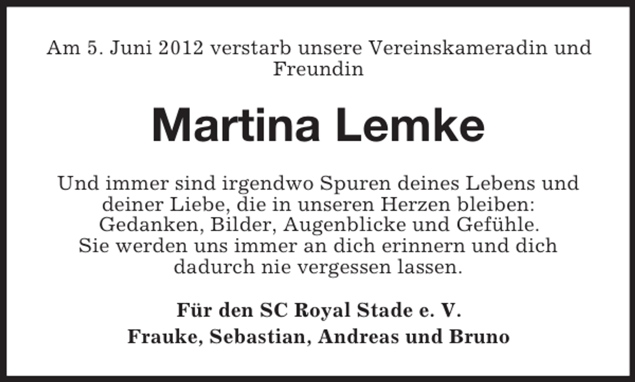 <p>Am 5. Juni 2012 verstarb unsere Vereinskameradin und<br />Freundin</p><p>Martina Lemke<br />Und immer sind irgendwo Spuren deines Lebens und<br />deiner Liebe, die in unseren Herzen bleiben:<br />Gedanken, Bilder, Augenblicke und Gefühle.<br />Sie werden uns immer an dich erinnern und dich<br />dadurch nie vergessen lassen.<br />Für den SC Royal Stade e. V.<br />Frauke, Sebastian, Andreas und Bruno</p>