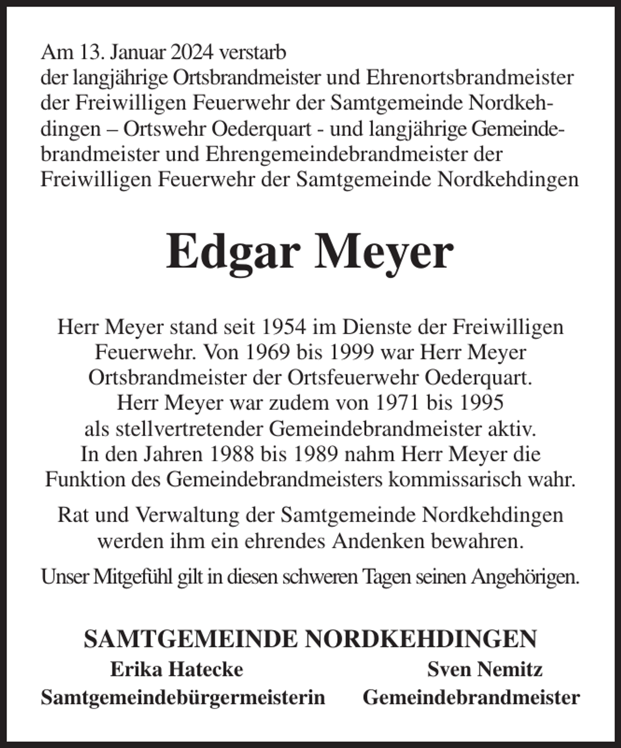 <p>Am 13. Januar 2024 verstarb<br />der langjährige Ortsbrandmeister und Ehrenortsbrandmeister der Freiwilligen Feuerwehr der Samtgemeinde Nordkehdingen - Ortswehr Oederquart - und langjährige Gemeindebrandmeister und Ehrengemeindebrandmeister der<br />Freiwilligen Feuerwehr der Samtgemeinde Nordkehdingen<br />Edgar Meyer<br />Herr Meyer stand seit 1954 im Dienste der Freiwilligen Feuerwehr. Von 1969 bis 1999 war Herr Meyer<br />Ortsbrandmeister der Ortsfeuerwehr Oederquart.<br />Herr Meyer war zudem von 1971 bis 1995<br />als stellvertretender Gemeindebrandmeister aktiv.<br />In den Jahren 1988 bis 1989 nahm Herr Meyer die<br />Funktion des Gemeindebrandmeisters kommissarisch wahr.<br />Rat und Verwaltung der Samtgemeinde Nordkehdingen werden ihm ein ehrendes Andenken bewahren.<br />Unser Mitgefühl gilt in diesen schweren Tagen seinen Angehörigen.<br />SAMTGEMEINDE NORDKEHDINGEN<br />Erika Hatecke Sven Nemitz<br />Samtgemeindebürgermeisterin Gemeindebrandmeister</p>